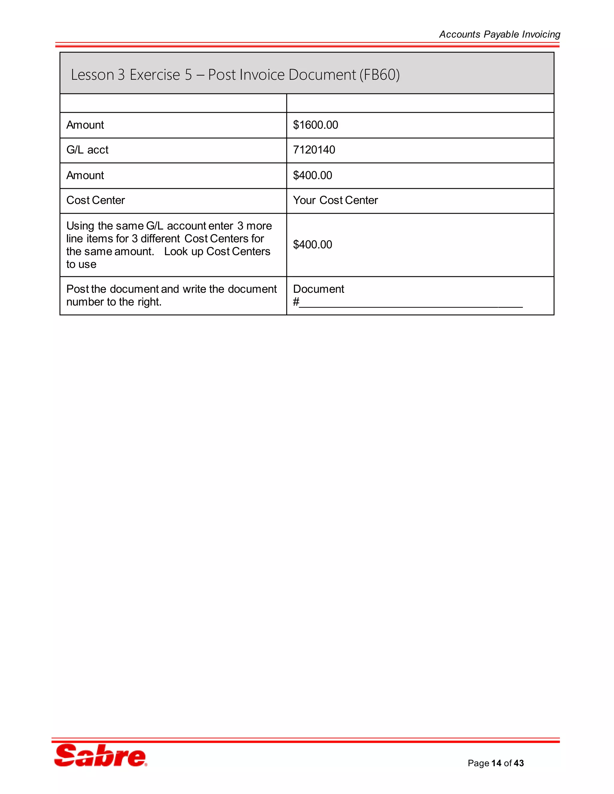 Accounts Payable Invoicing
Page 14 of 43
Lesson 3 Exercise 5 – Post Invoice Document (FB60)
Amount $1600.00
G/L acct 7120140
Amount $400.00
Cost Center Your Cost Center
Using the same G/L account enter 3 more
line items for 3 different Cost Centers for
the same amount. Look up Cost Centers
to use
$400.00
Post the document and write the document
number to the right.
Document
#_____________________________________
 