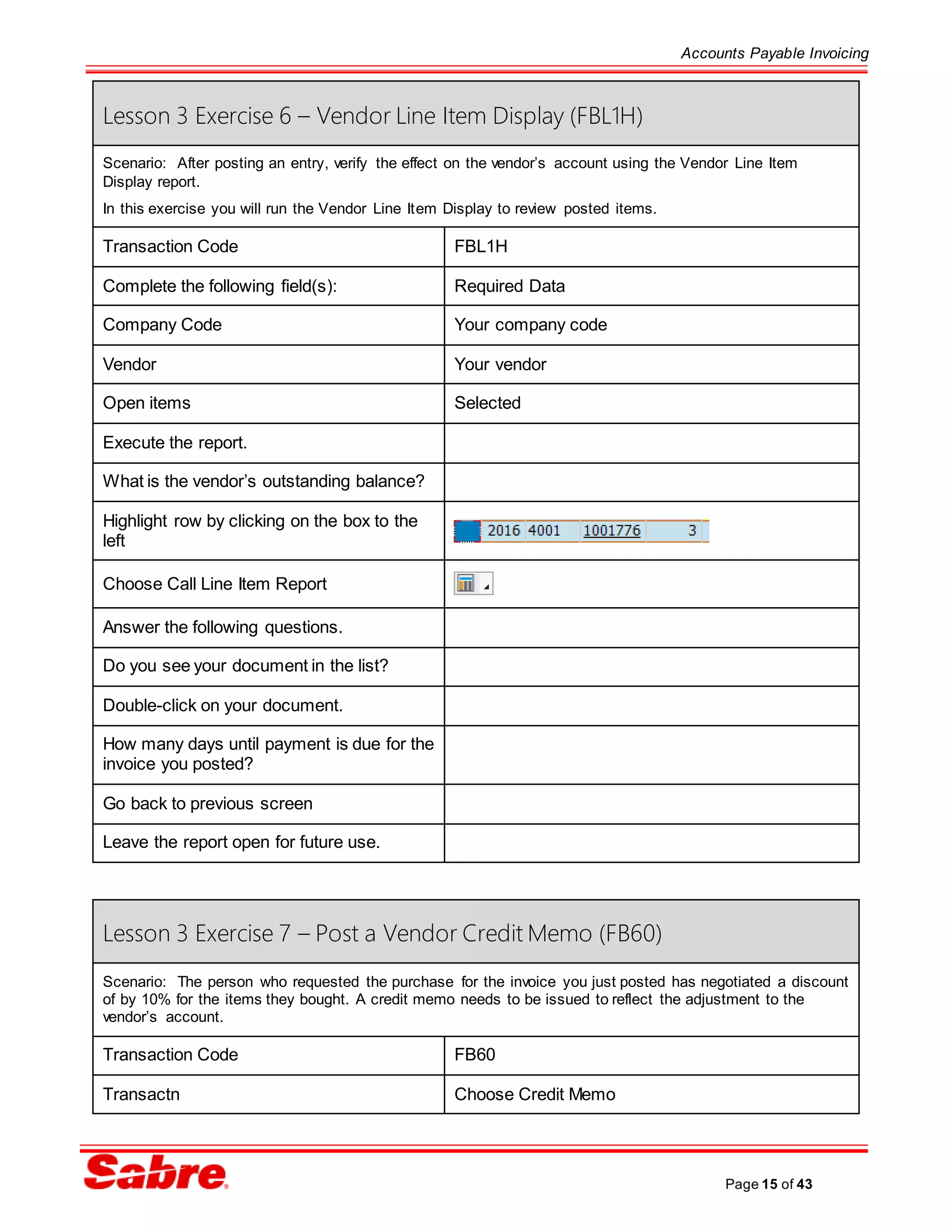 Accounts Payable Invoicing
Page 15 of 43
Lesson 3 Exercise 6 – Vendor Line Item Display (FBL1H)
Scenario: After posting an entry, verify the effect on the vendor’s account using the Vendor Line Item
Display report.
In this exercise you will run the Vendor Line Item Display to review posted items.
Transaction Code FBL1H
Complete the following field(s): Required Data
Company Code Your company code
Vendor Your vendor
Open items Selected
Execute the report.
What is the vendor’s outstanding balance?
Highlight row by clicking on the box to the
left
Choose Call Line Item Report
Answer the following questions.
Do you see your document in the list?
Double-click on your document.
How many days until payment is due for the
invoice you posted?
Go back to previous screen
Leave the report open for future use.
Lesson 3 Exercise 7 – Post a Vendor Credit Memo (FB60)
Scenario: The person who requested the purchase for the invoice you just posted has negotiated a discount
of by 10% for the items they bought. A credit memo needs to be issued to reflect the adjustment to the
vendor’s account.
Transaction Code FB60
Transactn Choose Credit Memo
 