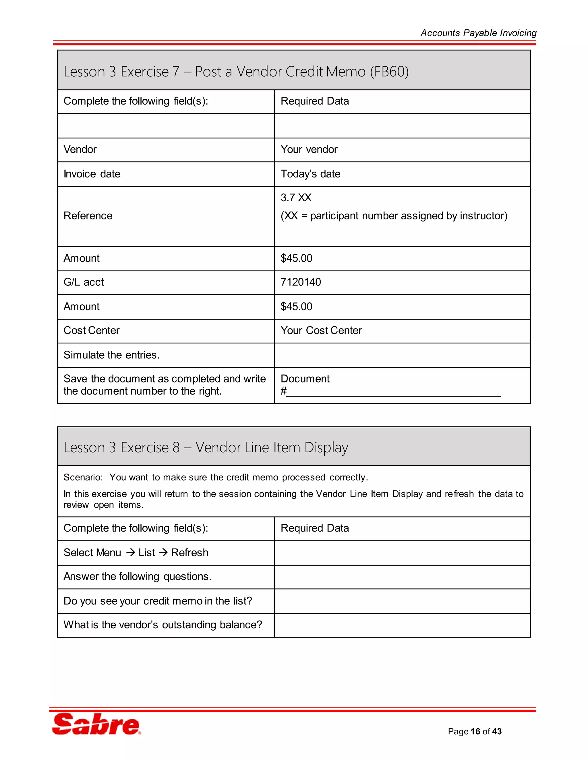 Accounts Payable Invoicing
Page 16 of 43
Lesson 3 Exercise 7 – Post a Vendor Credit Memo (FB60)
Complete the following field(s): Required Data
Vendor Your vendor
Invoice date Today’s date
Reference
3.7 XX
(XX = participant number assigned by instructor)
Amount $45.00
G/L acct 7120140
Amount $45.00
Cost Center Your Cost Center
Simulate the entries.
Save the document as completed and write
the document number to the right.
Document
#_____________________________________
Lesson 3 Exercise 8 – Vendor Line Item Display
Scenario: You want to make sure the credit memo processed correctly.
In this exercise you will return to the session containing the Vendor Line Item Display and refresh the data to
review open items.
Complete the following field(s): Required Data
Select Menu  List  Refresh
Answer the following questions.
Do you see your credit memo in the list?
What is the vendor’s outstanding balance?
 