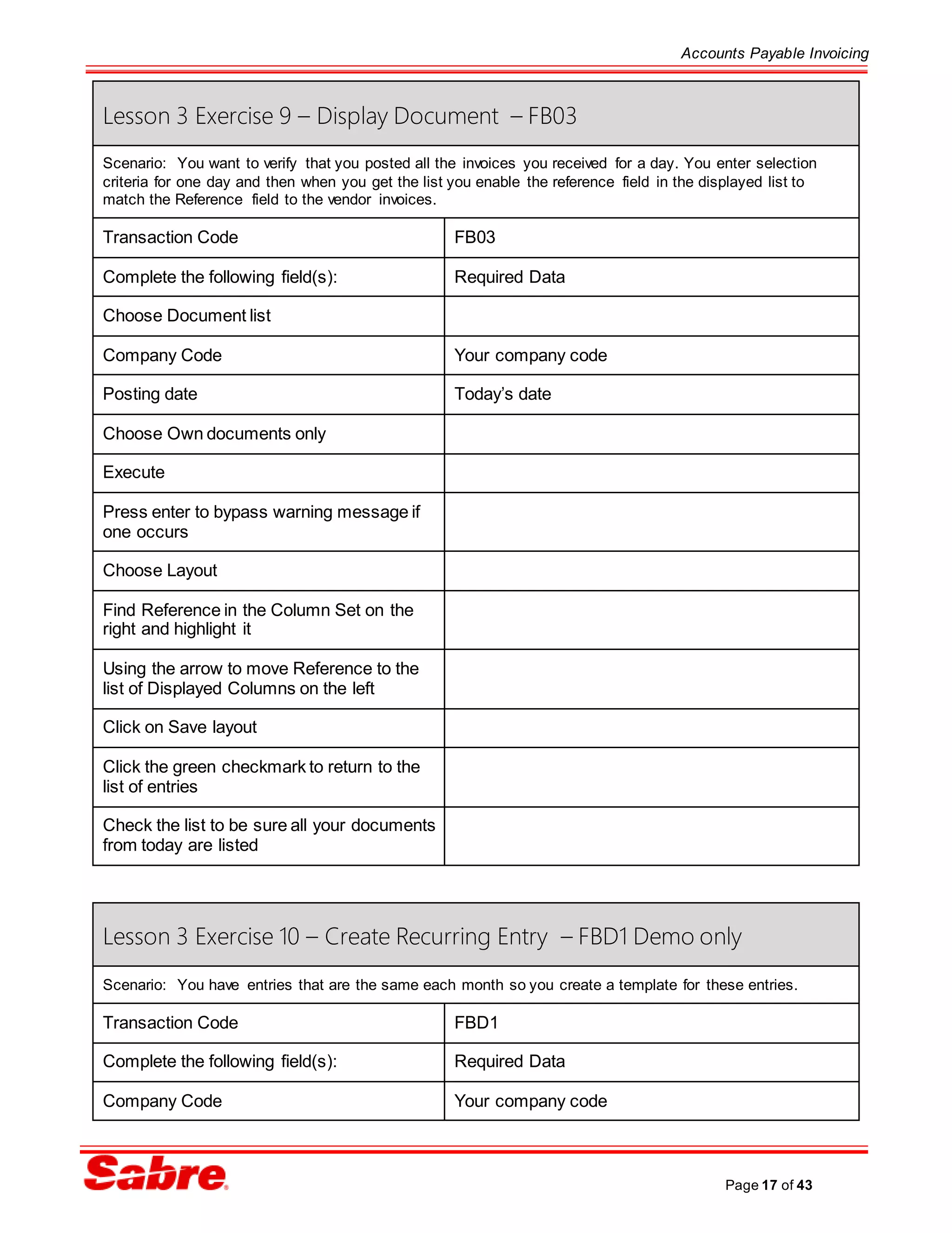 Accounts Payable Invoicing
Page 17 of 43
Lesson 3 Exercise 9 – Display Document – FB03
Scenario: You want to verify that you posted all the invoices you received for a day. You enter selection
criteria for one day and then when you get the list you enable the reference field in the displayed list to
match the Reference field to the vendor invoices.
Transaction Code FB03
Complete the following field(s): Required Data
Choose Document list
Company Code Your company code
Posting date Today’s date
Choose Own documents only
Execute
Press enter to bypass warning message if
one occurs
Choose Layout
Find Reference in the Column Set on the
right and highlight it
Using the arrow to move Reference to the
list of Displayed Columns on the left
Click on Save layout
Click the green checkmark to return to the
list of entries
Check the list to be sure all your documents
from today are listed
Lesson 3 Exercise 10 – Create Recurring Entry – FBD1 Demo only
Scenario: You have entries that are the same each month so you create a template for these entries.
Transaction Code FBD1
Complete the following field(s): Required Data
Company Code Your company code
 