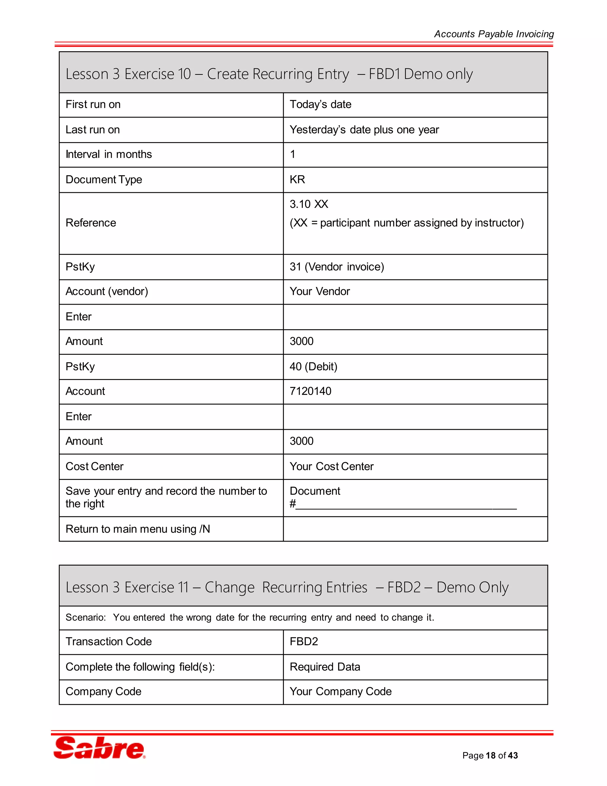 Accounts Payable Invoicing
Page 18 of 43
Lesson 3 Exercise 10 – Create Recurring Entry – FBD1 Demo only
First run on Today’s date
Last run on Yesterday’s date plus one year
Interval in months 1
Document Type KR
Reference
3.10 XX
(XX = participant number assigned by instructor)
PstKy 31 (Vendor invoice)
Account (vendor) Your Vendor
Enter
Amount 3000
PstKy 40 (Debit)
Account 7120140
Enter
Amount 3000
Cost Center Your Cost Center
Save your entry and record the number to
the right
Document
#_____________________________________
Return to main menu using /N
Lesson 3 Exercise 11 – Change Recurring Entries – FBD2 – Demo Only
Scenario: You entered the wrong date for the recurring entry and need to change it.
Transaction Code FBD2
Complete the following field(s): Required Data
Company Code Your Company Code
 