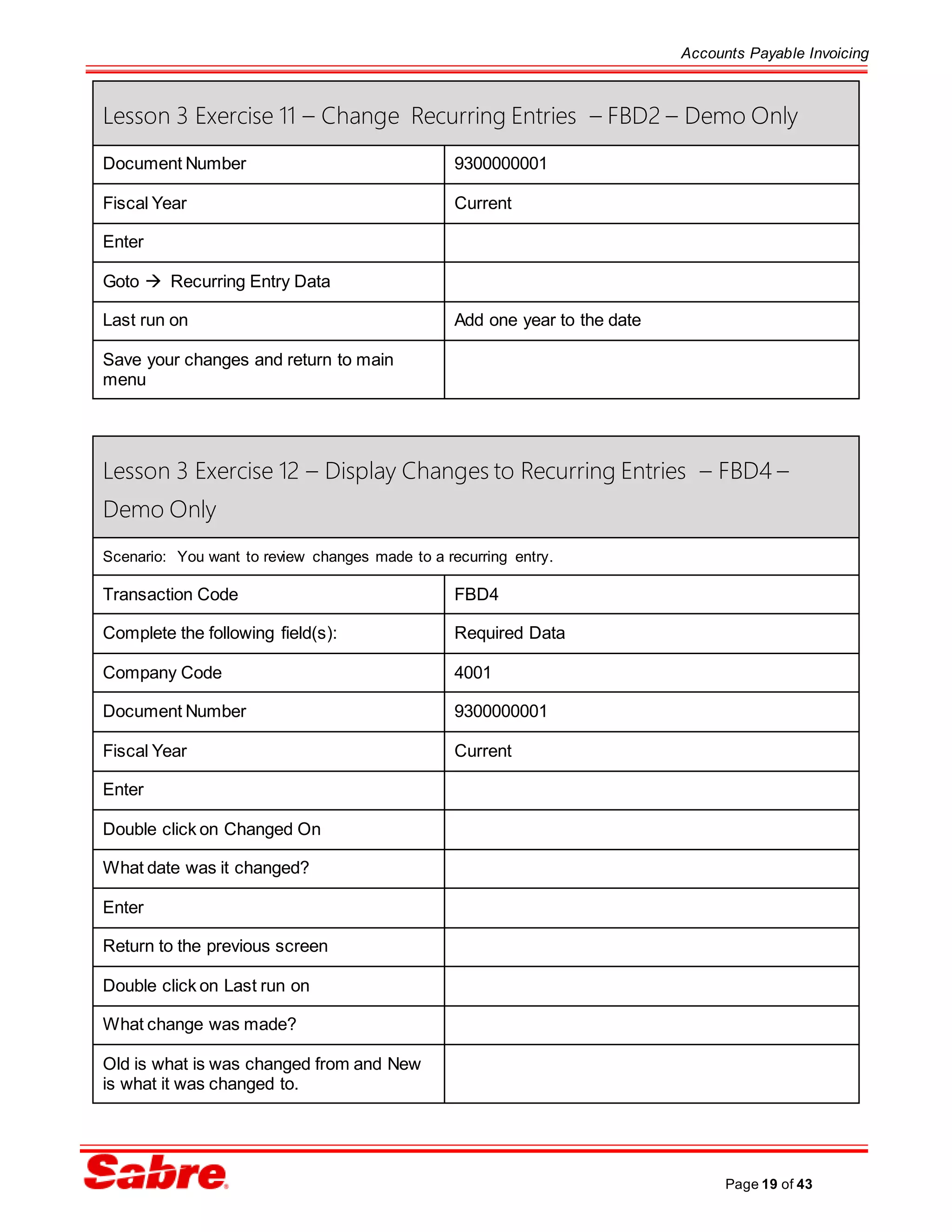 Accounts Payable Invoicing
Page 19 of 43
Lesson 3 Exercise 11 – Change Recurring Entries – FBD2 – Demo Only
Document Number 9300000001
Fiscal Year Current
Enter
Goto  Recurring Entry Data
Last run on Add one year to the date
Save your changes and return to main
menu
Lesson 3 Exercise 12 – Display Changes to Recurring Entries – FBD4 –
Demo Only
Scenario: You want to review changes made to a recurring entry.
Transaction Code FBD4
Complete the following field(s): Required Data
Company Code 4001
Document Number 9300000001
Fiscal Year Current
Enter
Double click on Changed On
What date was it changed?
Enter
Return to the previous screen
Double click on Last run on
What change was made?
Old is what is was changed from and New
is what it was changed to.
 