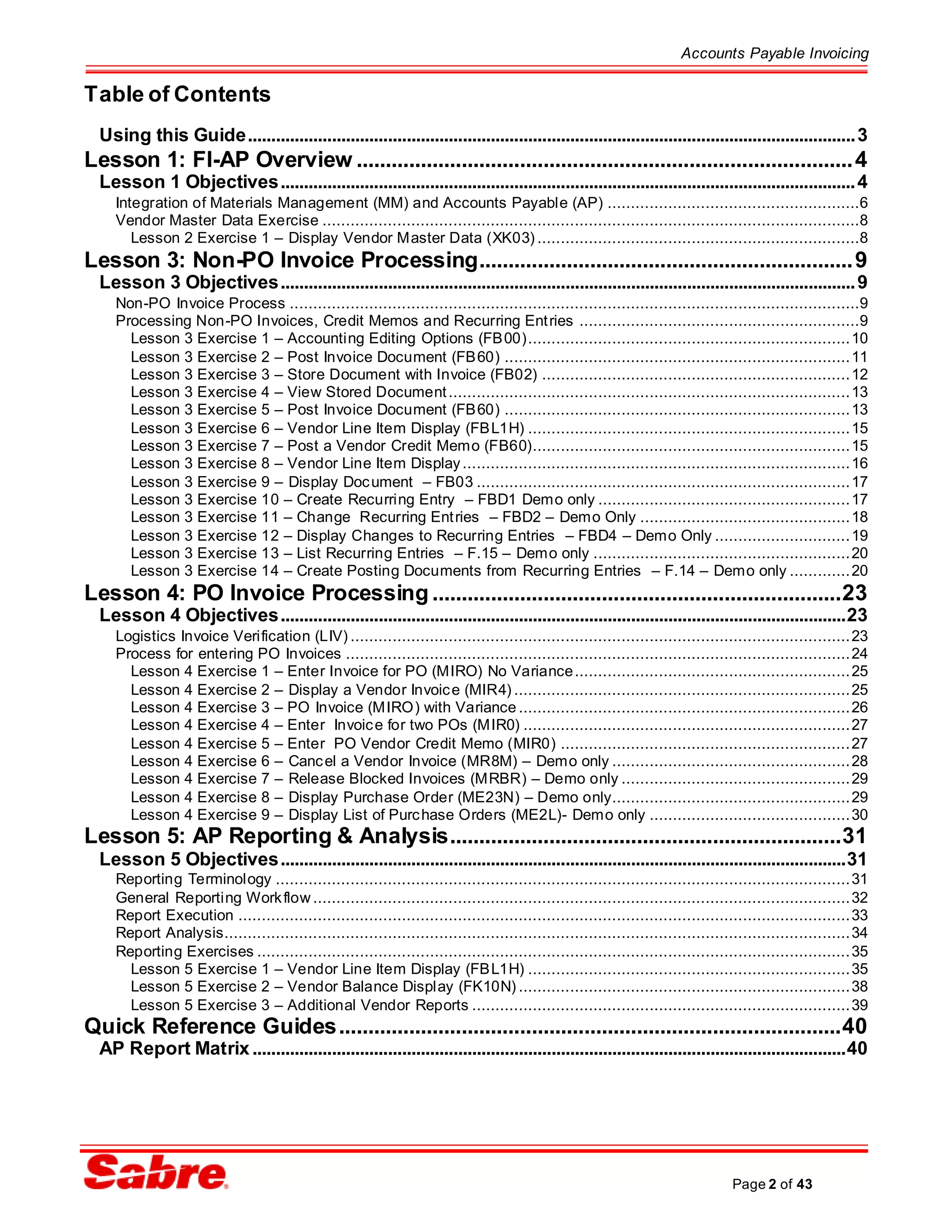 Accounts Payable Invoicing
Page 2 of 43
Table of Contents
Using this Guide..................................................................................................................................3
Lesson 1: FI-AP Overview .....................................................................................4
Lesson 1 Objectives...........................................................................................................................4
Integration of Materials Management (MM) and Accounts Payable (AP) ......................................................6
Vendor Master Data Exercise ...................................................................................................................8
Lesson 2 Exercise 1 – Display Vendor Master Data (XK03) .....................................................................8
Lesson 3: Non-PO Invoice Processing................................................................9
Lesson 3 Objectives...........................................................................................................................9
Non-PO Invoice Process ..........................................................................................................................9
Processing Non-PO Invoices, Credit Memos and Recurring Entries ............................................................9
Lesson 3 Exercise 1 – Accounting Editing Options (FB00).....................................................................10
Lesson 3 Exercise 2 – Post Invoice Document (FB60) ..........................................................................11
Lesson 3 Exercise 3 – Store Document with Invoice (FB02) ..................................................................12
Lesson 3 Exercise 4 – View Stored Document......................................................................................13
Lesson 3 Exercise 5 – Post Invoice Document (FB60) ..........................................................................13
Lesson 3 Exercise 6 – Vendor Line Item Display (FBL1H) .....................................................................15
Lesson 3 Exercise 7 – Post a Vendor Credit Memo (FB60)....................................................................15
Lesson 3 Exercise 8 – Vendor Line Item Display...................................................................................16
Lesson 3 Exercise 9 – Display Document – FB03 ................................................................................17
Lesson 3 Exercise 10 – Create Recurring Entry – FBD1 Demo only ......................................................17
Lesson 3 Exercise 11 – Change Recurring Entries – FBD2 – Demo Only .............................................18
Lesson 3 Exercise 12 – Display Changes to Recurring Entries – FBD4 – Demo Only .............................19
Lesson 3 Exercise 13 – List Recurring Entries – F.15 – Demo only .......................................................20
Lesson 3 Exercise 14 – Create Posting Documents from Recurring Entries – F.14 – Demo only .............20
Lesson 4: PO Invoice Processing ......................................................................23
Lesson 4 Objectives.........................................................................................................................23
Logistics Invoice Verification (LIV) ...........................................................................................................23
Process for entering PO Invoices ............................................................................................................24
Lesson 4 Exercise 1 – Enter Invoice for PO (MIRO) No Variance...........................................................25
Lesson 4 Exercise 2 – Display a Vendor Invoice (MIR4) ........................................................................25
Lesson 4 Exercise 3 – PO Invoice (MIRO) with Variance .......................................................................26
Lesson 4 Exercise 4 – Enter Invoice for two POs (MIR0) ......................................................................27
Lesson 4 Exercise 5 – Enter PO Vendor Credit Memo (MIR0) ..............................................................27
Lesson 4 Exercise 6 – Cancel a Vendor Invoice (MR8M) – Demo only ...................................................28
Lesson 4 Exercise 7 – Release Blocked Invoices (MRBR) – Demo only .................................................29
Lesson 4 Exercise 8 – Display Purchase Order (ME23N) – Demo only...................................................29
Lesson 4 Exercise 9 – Display List of Purchase Orders (ME2L)- Demo only ...........................................30
Lesson 5: AP Reporting & Analysis...................................................................31
Lesson 5 Objectives.........................................................................................................................31
Reporting Terminology ...........................................................................................................................31
General Reporting Workflow ...................................................................................................................32
Report Execution ...................................................................................................................................33
Report Analysis......................................................................................................................................34
Reporting Exercises ...............................................................................................................................35
Lesson 5 Exercise 1 – Vendor Line Item Display (FBL1H) .....................................................................35
Lesson 5 Exercise 2 – Vendor Balance Display (FK10N) .......................................................................38
Lesson 5 Exercise 3 – Additional Vendor Reports .................................................................................39
Quick Reference Guides......................................................................................40
AP Report Matrix...............................................................................................................................40
 