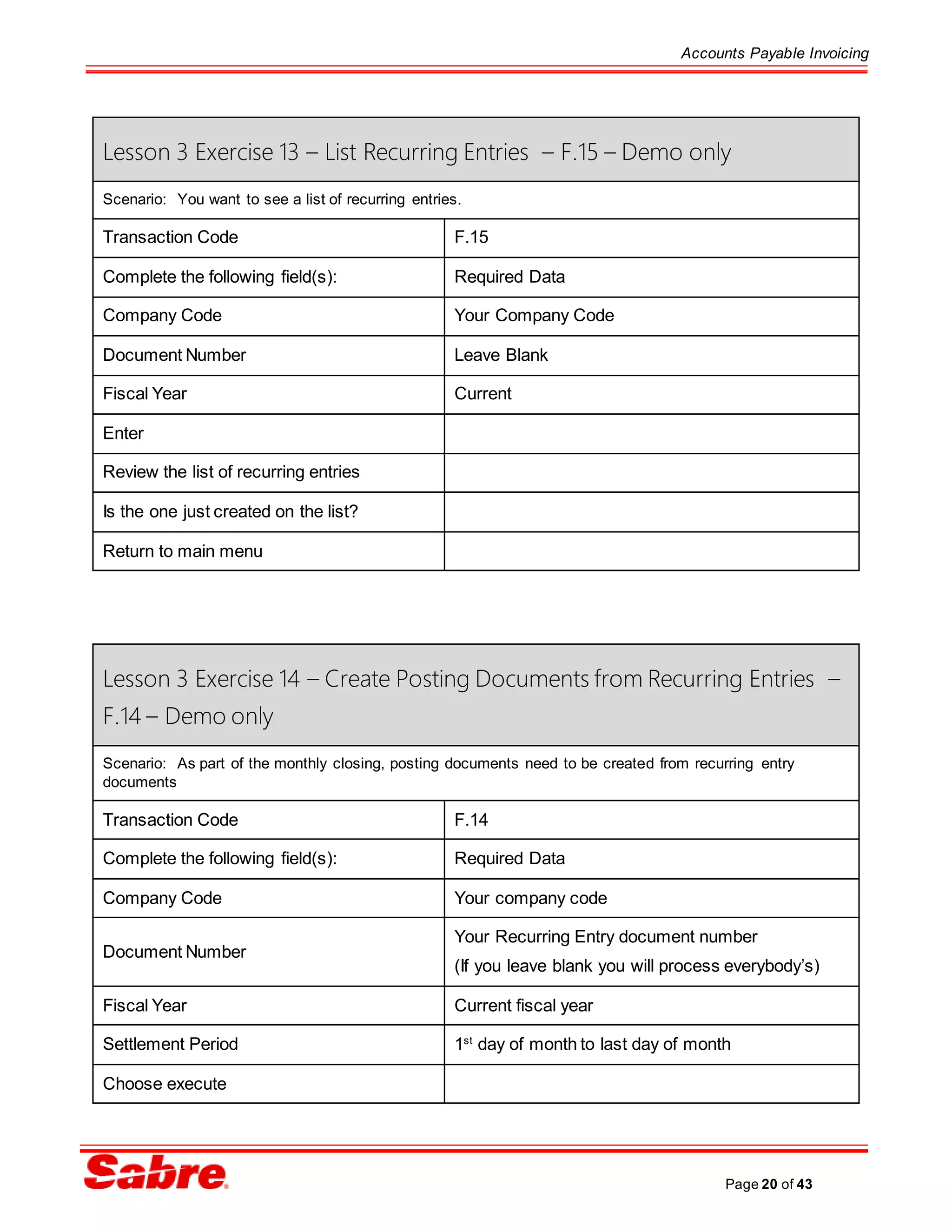 Accounts Payable Invoicing
Page 20 of 43
Lesson 3 Exercise 13 – List Recurring Entries – F.15 – Demo only
Scenario: You want to see a list of recurring entries.
Transaction Code F.15
Complete the following field(s): Required Data
Company Code Your Company Code
Document Number Leave Blank
Fiscal Year Current
Enter
Review the list of recurring entries
Is the one just created on the list?
Return to main menu
Lesson 3 Exercise 14 – Create Posting Documents from Recurring Entries –
F.14 – Demo only
Scenario: As part of the monthly closing, posting documents need to be created from recurring entry
documents
Transaction Code F.14
Complete the following field(s): Required Data
Company Code Your company code
Document Number
Your Recurring Entry document number
(If you leave blank you will process everybody’s)
Fiscal Year Current fiscal year
Settlement Period 1st
day of month to last day of month
Choose execute
 