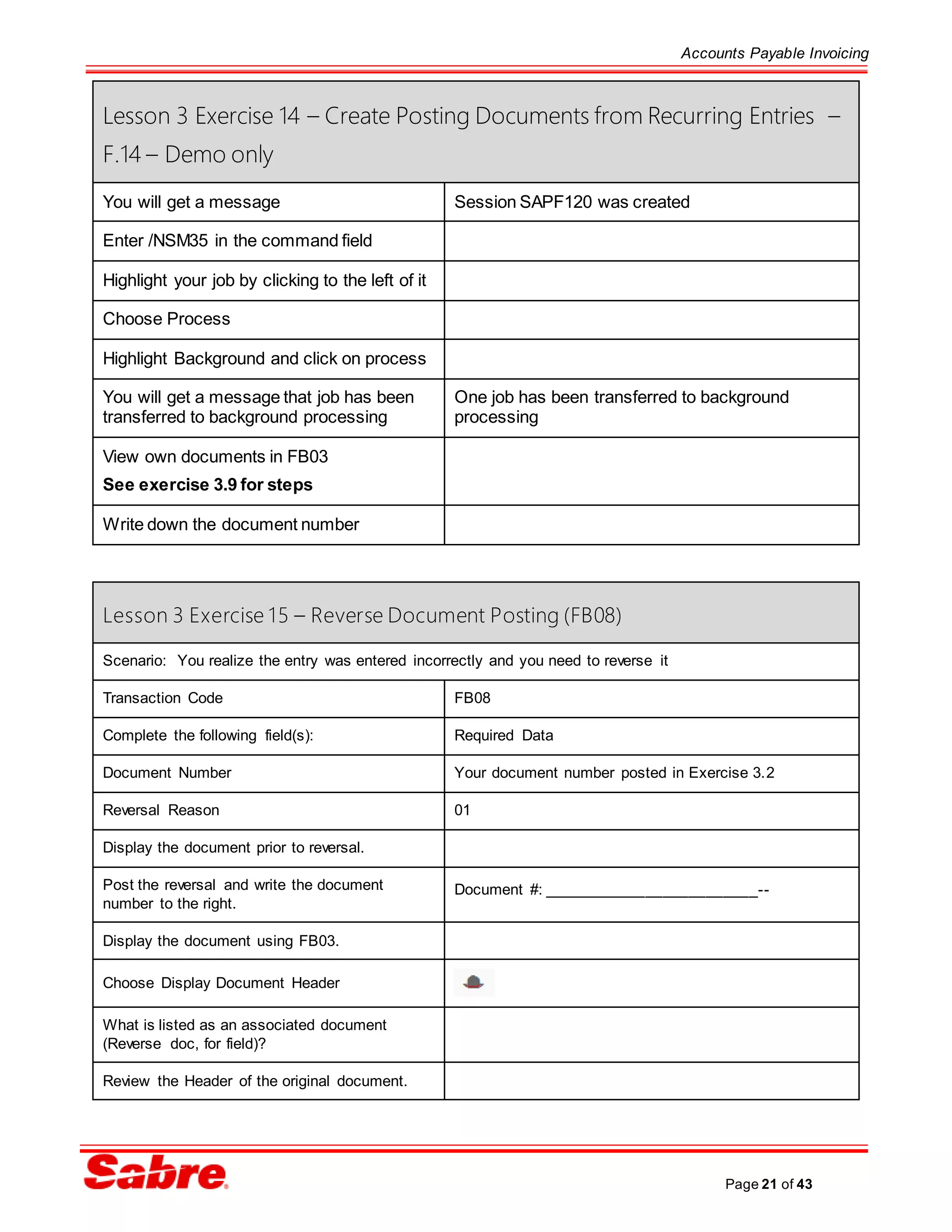 Accounts Payable Invoicing
Page 21 of 43
Lesson 3 Exercise 14 – Create Posting Documents from Recurring Entries –
F.14 – Demo only
You will get a message Session SAPF120 was created
Enter /NSM35 in the command field
Highlight your job by clicking to the left of it
Choose Process
Highlight Background and click on process
You will get a message that job has been
transferred to background processing
One job has been transferred to background
processing
View own documents in FB03
See exercise 3.9 for steps
Write down the document number
Lesson 3 Exercise 15 – Reverse Document Posting (FB08)
Scenario: You realize the entry was entered incorrectly and you need to reverse it
Transaction Code FB08
Complete the following field(s): Required Data
Document Number Your document number posted in Exercise 3.2
Reversal Reason 01
Display the document prior to reversal.
Post the reversal and write the document
number to the right.
Document #: _________________________--
Display the document using FB03.
Choose Display Document Header
What is listed as an associated document
(Reverse doc, for field)?
Review the Header of the original document.
 
