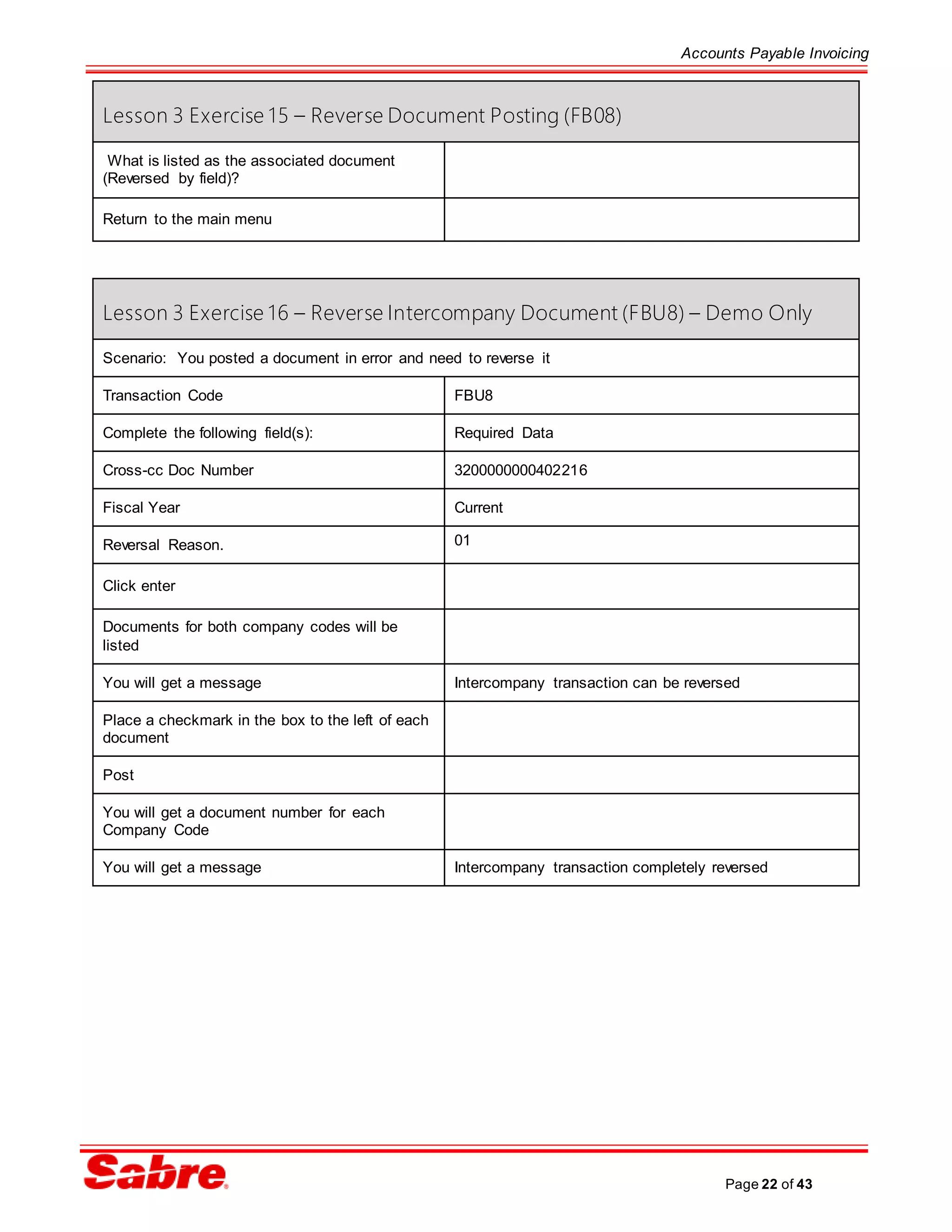 Accounts Payable Invoicing
Page 22 of 43
Lesson 3 Exercise 15 – Reverse Document Posting (FB08)
What is listed as the associated document
(Reversed by field)?
Return to the main menu
Lesson 3 Exercise 16 – Reverse Intercompany Document (FBU8) – Demo Only
Scenario: You posted a document in error and need to reverse it
Transaction Code FBU8
Complete the following field(s): Required Data
Cross-cc Doc Number 3200000000402216
Fiscal Year Current
Reversal Reason. 01
Click enter
Documents for both company codes will be
listed
You will get a message Intercompany transaction can be reversed
Place a checkmark in the box to the left of each
document
Post
You will get a document number for each
Company Code
You will get a message Intercompany transaction completely reversed
 