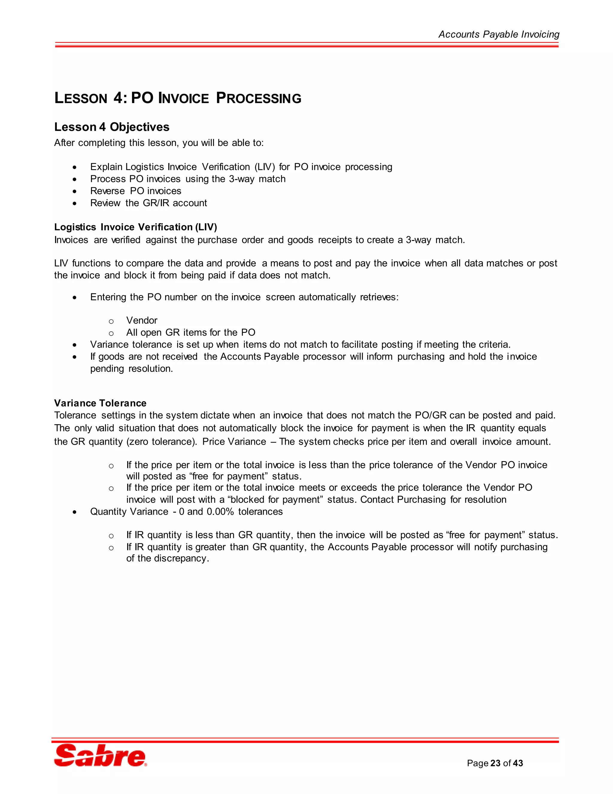 Accounts Payable Invoicing
Page 23 of 43
LESSON 4: PO INVOICE PROCESSING
Lesson 4 Objectives
After completing this lesson, you will be able to:
 Explain Logistics Invoice Verification (LIV) for PO invoice processing
 Process PO invoices using the 3-way match
 Reverse PO invoices
 Review the GR/IR account
Logistics Invoice Verification (LIV)
Invoices are verified against the purchase order and goods receipts to create a 3-way match.
LIV functions to compare the data and provide a means to post and pay the invoice when all data matches or post
the invoice and block it from being paid if data does not match.
 Entering the PO number on the invoice screen automatically retrieves:
o Vendor
o All open GR items for the PO
 Variance tolerance is set up when items do not match to facilitate posting if meeting the criteria.
 If goods are not received the Accounts Payable processor will inform purchasing and hold the invoice
pending resolution.
Variance Tolerance
Tolerance settings in the system dictate when an invoice that does not match the PO/GR can be posted and paid.
The only valid situation that does not automatically block the invoice for payment is when the IR quantity equals
the GR quantity (zero tolerance). Price Variance – The system checks price per item and overall invoice amount.
o If the price per item or the total invoice is less than the price tolerance of the Vendor PO invoice
will posted as “free for payment” status.
o If the price per item or the total invoice meets or exceeds the price tolerance the Vendor PO
invoice will post with a “blocked for payment” status. Contact Purchasing for resolution
 Quantity Variance - 0 and 0.00% tolerances
o If IR quantity is less than GR quantity, then the invoice will be posted as “free for payment” status.
o If IR quantity is greater than GR quantity, the Accounts Payable processor will notify purchasing
of the discrepancy.
 