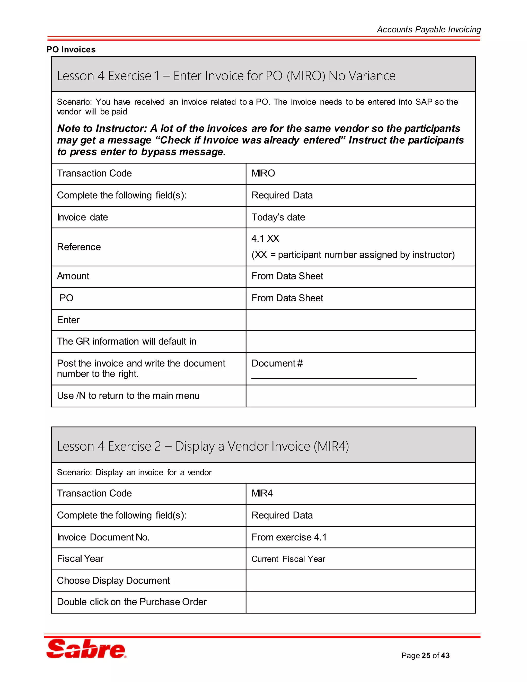 Accounts Payable Invoicing
Page 25 of 43
PO Invoices
Lesson 4 Exercise 1 – Enter Invoice for PO (MIRO) No Variance
Scenario: You have received an invoice related to a PO. The invoice needs to be entered into SAP so the
vendor will be paid
Note to Instructor: A lot of the invoices are for the same vendor so the participants
may get a message “Check if Invoice was already entered” Instruct the participants
to press enter to bypass message.
Transaction Code MIRO
Complete the following field(s): Required Data
Invoice date Today’s date
Reference
4.1 XX
(XX = participant number assigned by instructor)
Amount From Data Sheet
PO From Data Sheet
Enter
The GR information will default in
Post the invoice and write the document
number to the right.
Document #
________________________________
Use /N to return to the main menu
Lesson 4 Exercise 2 – Display a Vendor Invoice (MIR4)
Scenario: Display an invoice for a vendor
Transaction Code MIR4
Complete the following field(s): Required Data
Invoice Document No. From exercise 4.1
Fiscal Year Current Fiscal Year
Choose Display Document
Double click on the Purchase Order
 