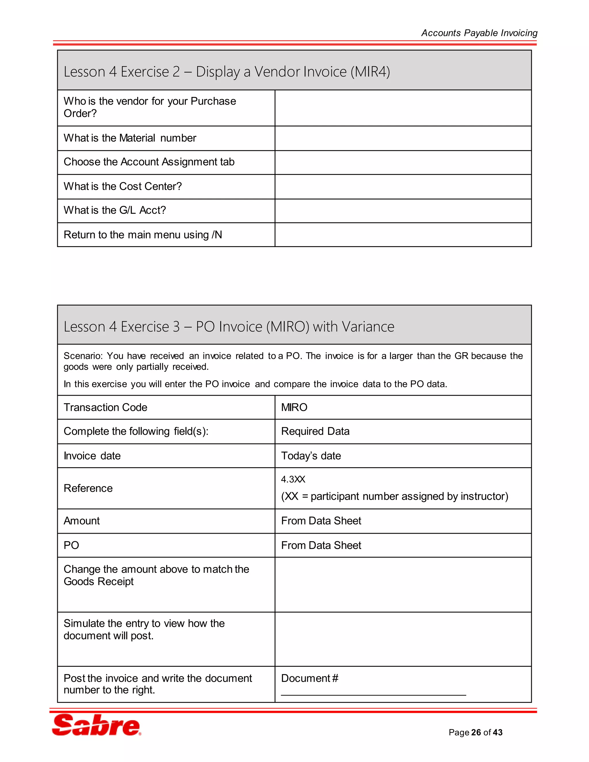Accounts Payable Invoicing
Page 26 of 43
Lesson 4 Exercise 2 – Display a Vendor Invoice (MIR4)
Who is the vendor for your Purchase
Order?
What is the Material number
Choose the Account Assignment tab
What is the Cost Center?
What is the G/L Acct?
Return to the main menu using /N
Lesson 4 Exercise 3 – PO Invoice (MIRO) with Variance
Scenario: You have received an invoice related to a PO. The invoice is for a larger than the GR because the
goods were only partially received.
In this exercise you will enter the PO invoice and compare the invoice data to the PO data.
Transaction Code MIRO
Complete the following field(s): Required Data
Invoice date Today’s date
Reference
4.3XX
(XX = participant number assigned by instructor)
Amount From Data Sheet
PO From Data Sheet
Change the amount above to match the
Goods Receipt
Simulate the entry to view how the
document will post.
Post the invoice and write the document
number to the right.
Document #
________________________________
 