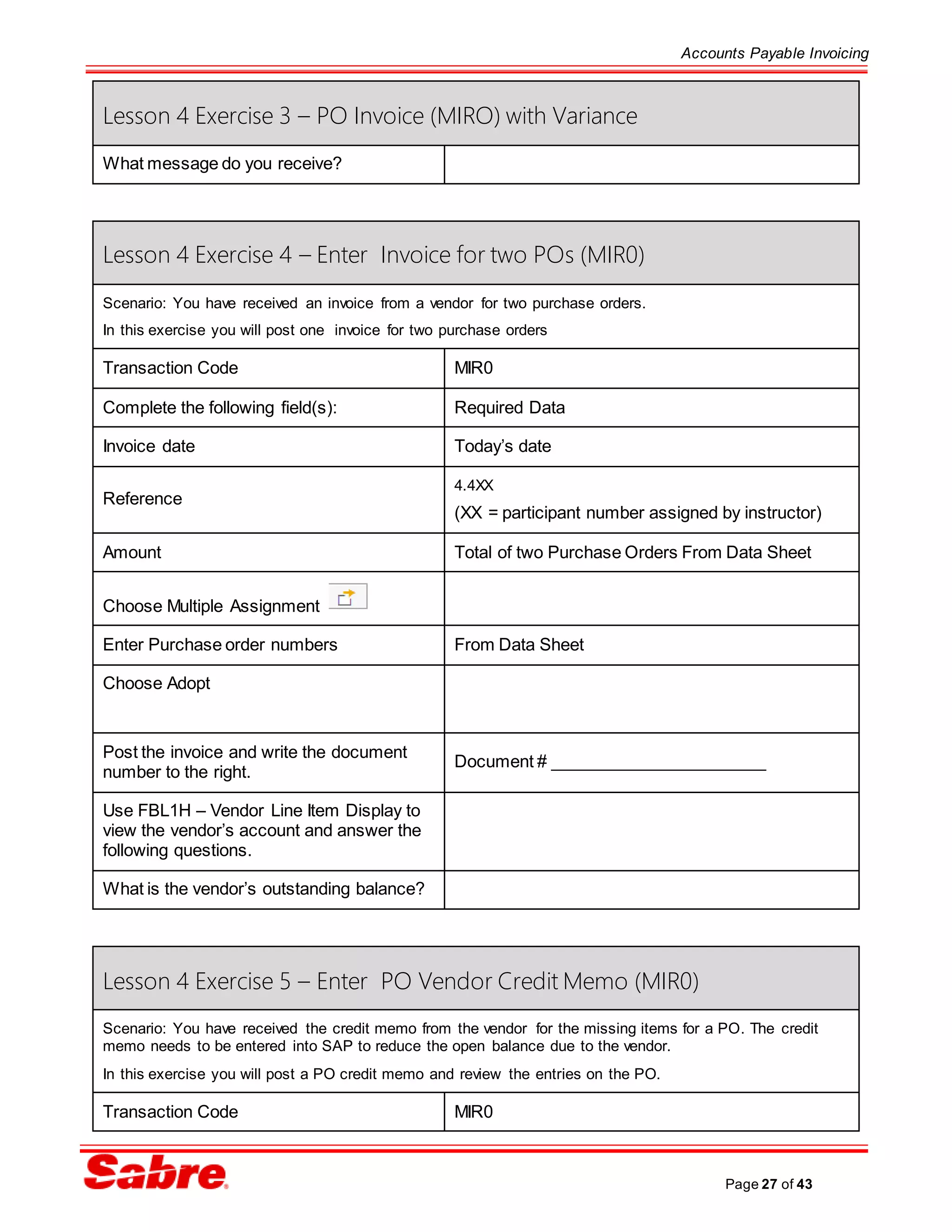 Accounts Payable Invoicing
Page 27 of 43
Lesson 4 Exercise 3 – PO Invoice (MIRO) with Variance
What message do you receive?
Lesson 4 Exercise 4 – Enter Invoice for two POs (MIR0)
Scenario: You have received an invoice from a vendor for two purchase orders.
In this exercise you will post one invoice for two purchase orders
Transaction Code MIR0
Complete the following field(s): Required Data
Invoice date Today’s date
Reference
4.4XX
(XX = participant number assigned by instructor)
Amount Total of two Purchase Orders From Data Sheet
Choose Multiple Assignment
Enter Purchase order numbers From Data Sheet
Choose Adopt
Post the invoice and write the document
number to the right.
Document # _______________________
Use FBL1H – Vendor Line Item Display to
view the vendor’s account and answer the
following questions.
What is the vendor’s outstanding balance?
Lesson 4 Exercise 5 – Enter PO Vendor Credit Memo (MIR0)
Scenario: You have received the credit memo from the vendor for the missing items for a PO. The credit
memo needs to be entered into SAP to reduce the open balance due to the vendor.
In this exercise you will post a PO credit memo and review the entries on the PO.
Transaction Code MIR0
 
