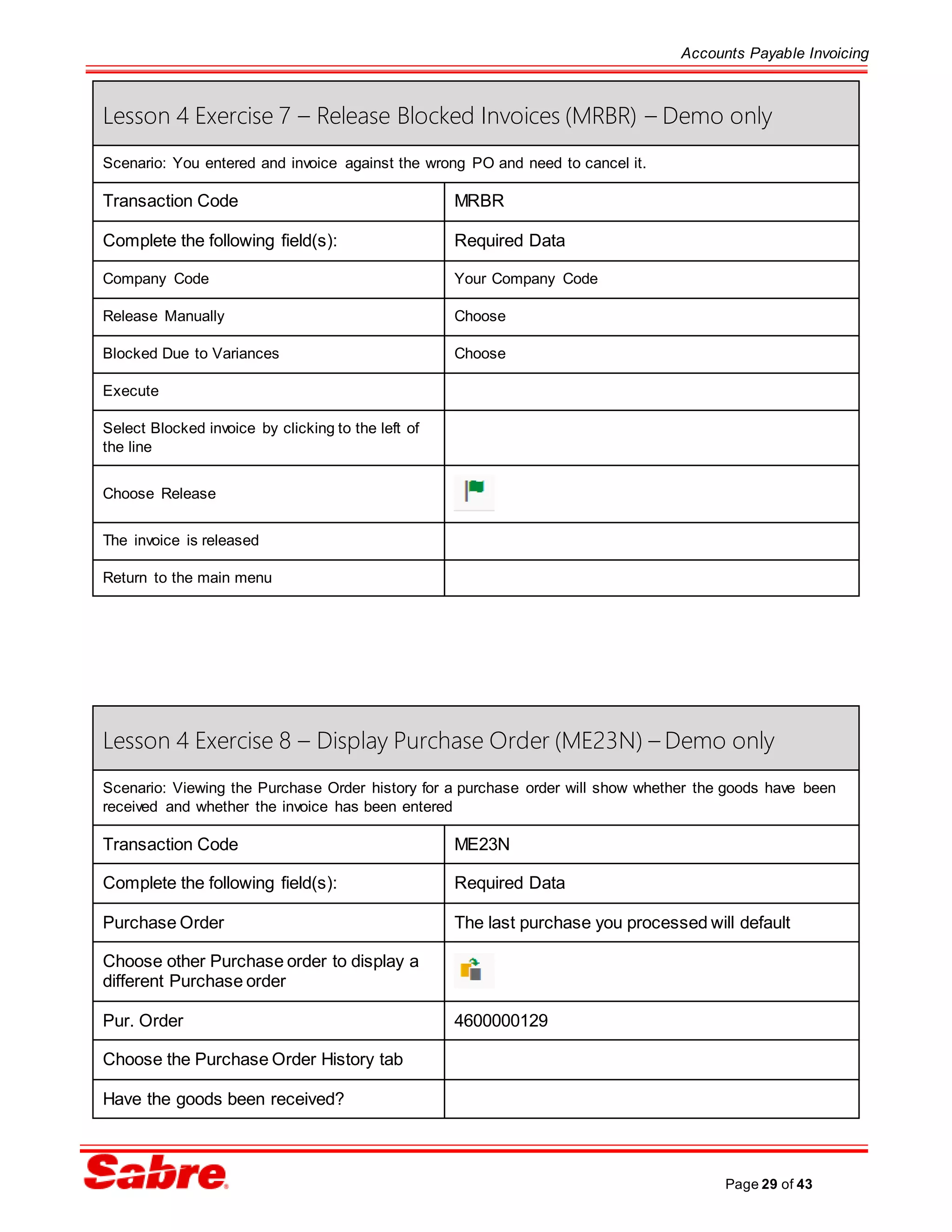 Accounts Payable Invoicing
Page 29 of 43
Lesson 4 Exercise 7 – Release Blocked Invoices (MRBR) – Demo only
Scenario: You entered and invoice against the wrong PO and need to cancel it.
Transaction Code MRBR
Complete the following field(s): Required Data
Company Code Your Company Code
Release Manually Choose
Blocked Due to Variances Choose
Execute
Select Blocked invoice by clicking to the left of
the line
Choose Release
The invoice is released
Return to the main menu
Lesson 4 Exercise 8 – Display Purchase Order (ME23N) – Demo only
Scenario: Viewing the Purchase Order history for a purchase order will show whether the goods have been
received and whether the invoice has been entered
Transaction Code ME23N
Complete the following field(s): Required Data
Purchase Order The last purchase you processed will default
Choose other Purchase order to display a
different Purchase order
Pur. Order 4600000129
Choose the Purchase Order History tab
Have the goods been received?
 