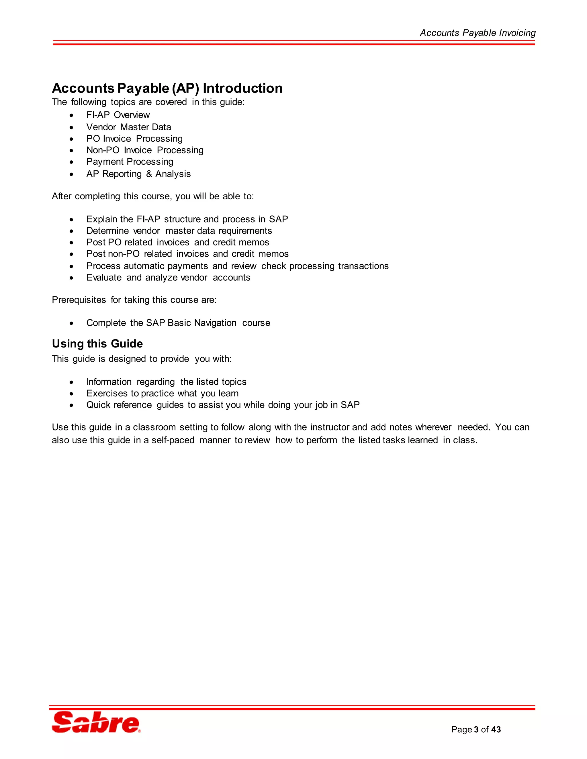 Accounts Payable Invoicing
Page 3 of 43
Accounts Payable (AP) Introduction
The following topics are covered in this guide:
 FI-AP Overview
 Vendor Master Data
 PO Invoice Processing
 Non-PO Invoice Processing
 Payment Processing
 AP Reporting & Analysis
After completing this course, you will be able to:
 Explain the FI-AP structure and process in SAP
 Determine vendor master data requirements
 Post PO related invoices and credit memos
 Post non-PO related invoices and credit memos
 Process automatic payments and review check processing transactions
 Evaluate and analyze vendor accounts
Prerequisites for taking this course are:
 Complete the SAP Basic Navigation course
Using this Guide
This guide is designed to provide you with:
 Information regarding the listed topics
 Exercises to practice what you learn
 Quick reference guides to assist you while doing your job in SAP
Use this guide in a classroom setting to follow along with the instructor and add notes wherever needed. You can
also use this guide in a self-paced manner to review how to perform the listed tasks learned in class.
 