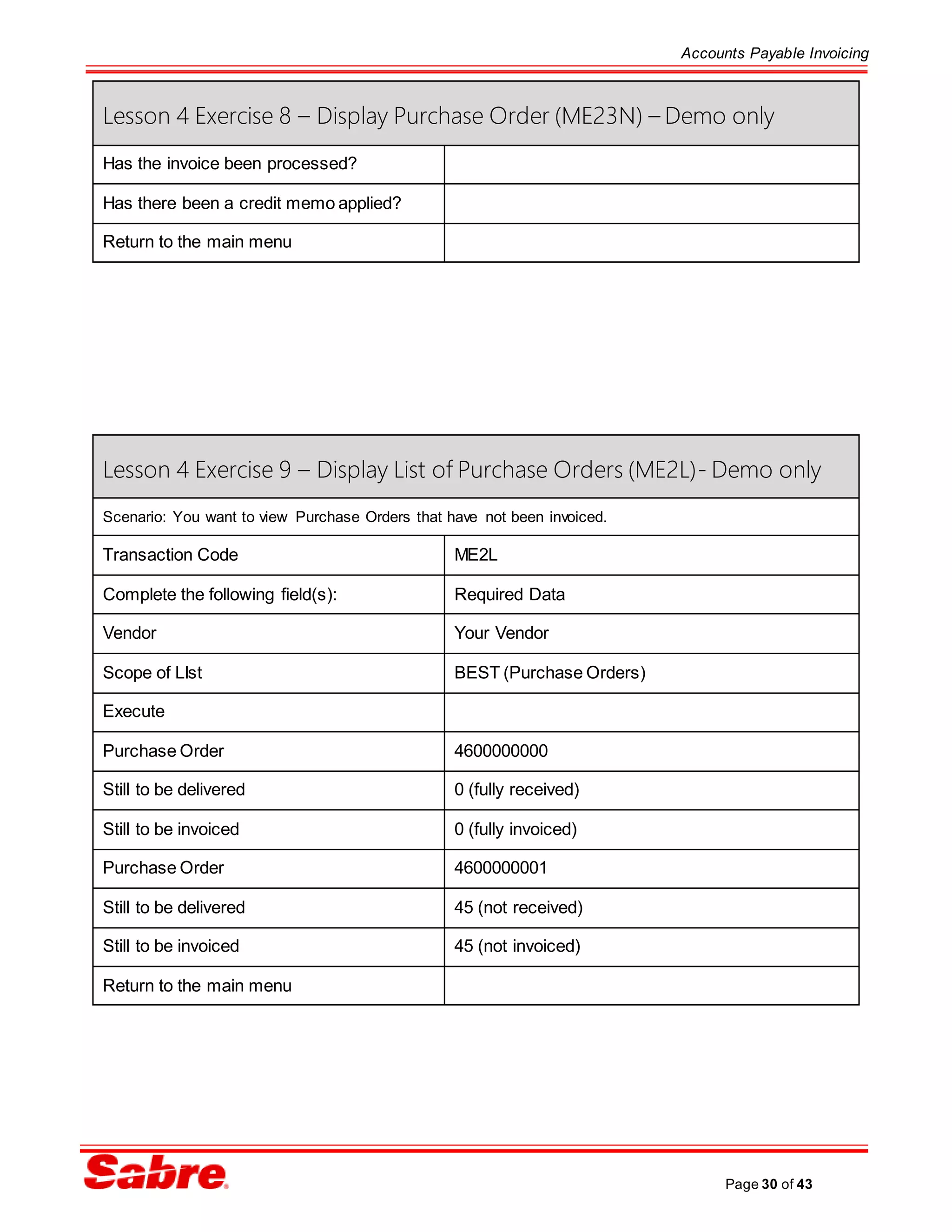 Accounts Payable Invoicing
Page 30 of 43
Lesson 4 Exercise 8 – Display Purchase Order (ME23N) – Demo only
Has the invoice been processed?
Has there been a credit memo applied?
Return to the main menu
Lesson 4 Exercise 9 – Display List of Purchase Orders (ME2L)- Demo only
Scenario: You want to view Purchase Orders that have not been invoiced.
Transaction Code ME2L
Complete the following field(s): Required Data
Vendor Your Vendor
Scope of LIst BEST (Purchase Orders)
Execute
Purchase Order 4600000000
Still to be delivered 0 (fully received)
Still to be invoiced 0 (fully invoiced)
Purchase Order 4600000001
Still to be delivered 45 (not received)
Still to be invoiced 45 (not invoiced)
Return to the main menu
 