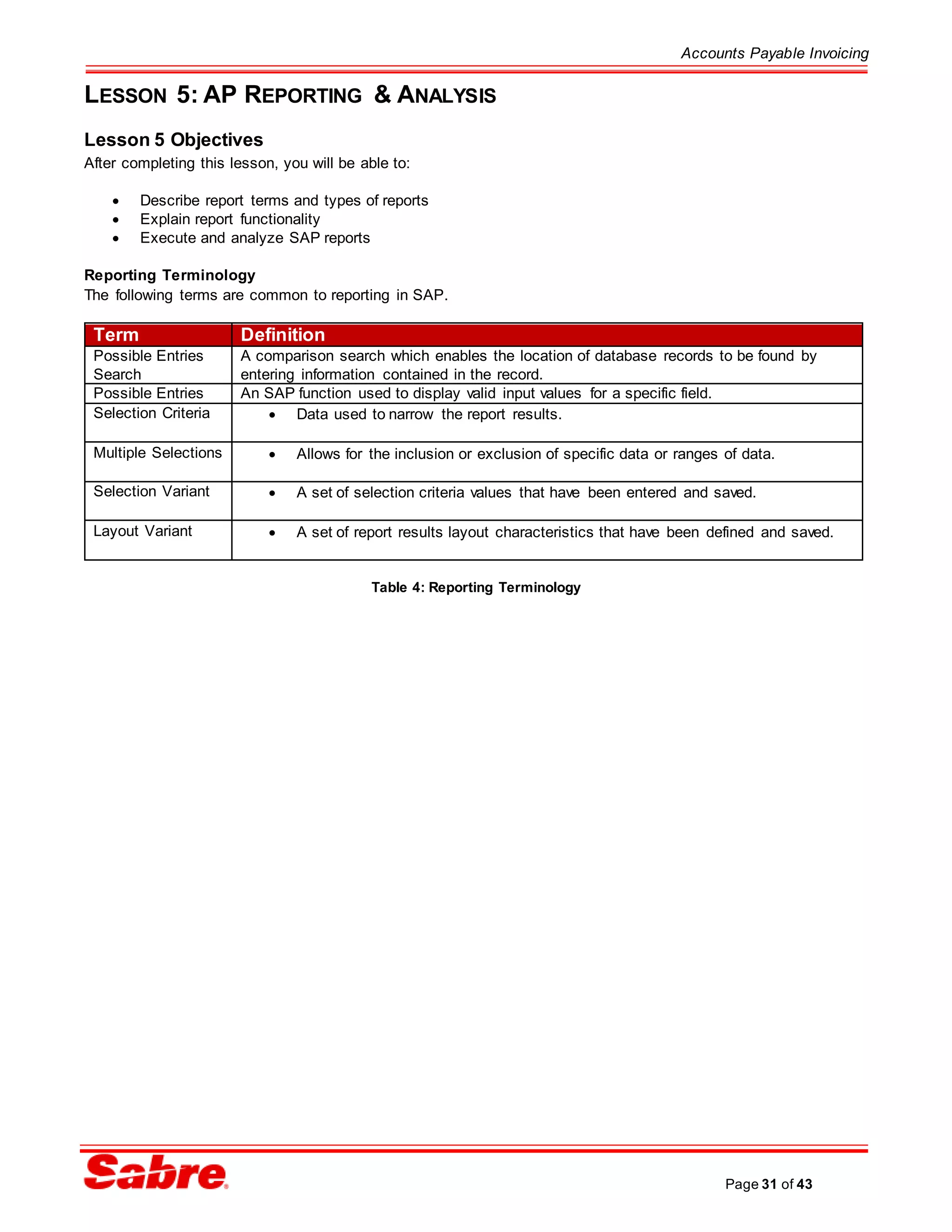 Accounts Payable Invoicing
Page 31 of 43
LESSON 5: AP REPORTING & ANALYSIS
Lesson 5 Objectives
After completing this lesson, you will be able to:
 Describe report terms and types of reports
 Explain report functionality
 Execute and analyze SAP reports
Reporting Terminology
The following terms are common to reporting in SAP.
Term Definition
Possible Entries
Search
A comparison search which enables the location of database records to be found by
entering information contained in the record.
Possible Entries An SAP function used to display valid input values for a specific field.
Selection Criteria  Data used to narrow the report results.
Multiple Selections  Allows for the inclusion or exclusion of specific data or ranges of data.
Selection Variant  A set of selection criteria values that have been entered and saved.
Layout Variant  A set of report results layout characteristics that have been defined and saved.
Table 4: Reporting Terminology
 