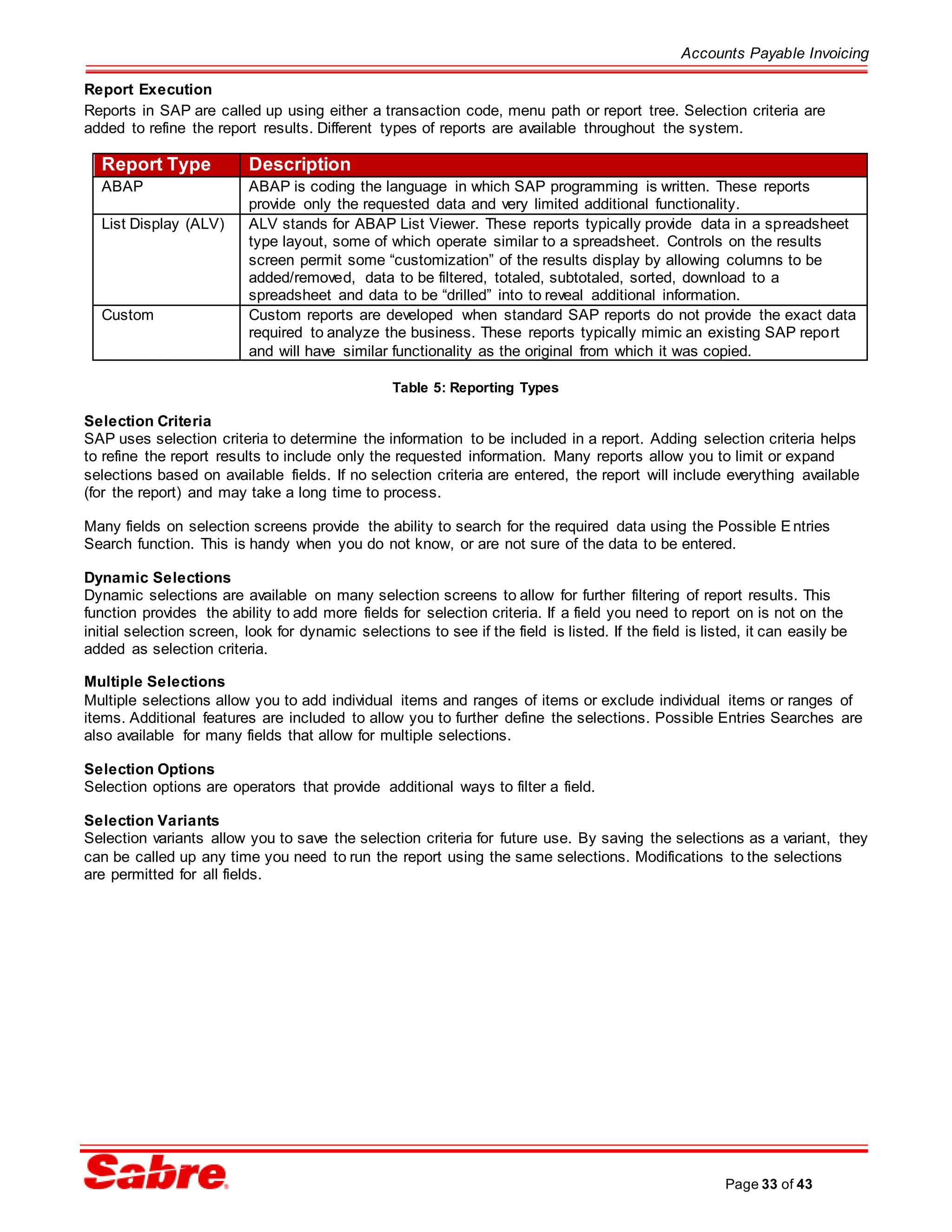 Accounts Payable Invoicing
Page 33 of 43
Report Execution
Reports in SAP are called up using either a transaction code, menu path or report tree. Selection criteria are
added to refine the report results. Different types of reports are available throughout the system.
Report Type Description
ABAP ABAP is coding the language in which SAP programming is written. These reports
provide only the requested data and very limited additional functionality.
List Display (ALV) ALV stands for ABAP List Viewer. These reports typically provide data in a spreadsheet
type layout, some of which operate similar to a spreadsheet. Controls on the results
screen permit some “customization” of the results display by allowing columns to be
added/removed, data to be filtered, totaled, subtotaled, sorted, download to a
spreadsheet and data to be “drilled” into to reveal additional information.
Custom Custom reports are developed when standard SAP reports do not provide the exact data
required to analyze the business. These reports typically mimic an existing SAP report
and will have similar functionality as the original from which it was copied.
Table 5: Reporting Types
Selection Criteria
SAP uses selection criteria to determine the information to be included in a report. Adding selection criteria helps
to refine the report results to include only the requested information. Many reports allow you to limit or expand
selections based on available fields. If no selection criteria are entered, the report will include everything available
(for the report) and may take a long time to process.
Many fields on selection screens provide the ability to search for the required data using the Possible Entries
Search function. This is handy when you do not know, or are not sure of the data to be entered.
Dynamic Selections
Dynamic selections are available on many selection screens to allow for further filtering of report results. This
function provides the ability to add more fields for selection criteria. If a field you need to report on is not on the
initial selection screen, look for dynamic selections to see if the field is listed. If the field is listed, it can easily be
added as selection criteria.
Multiple Selections
Multiple selections allow you to add individual items and ranges of items or exclude individual items or ranges of
items. Additional features are included to allow you to further define the selections. Possible Entries Searches are
also available for many fields that allow for multiple selections.
Selection Options
Selection options are operators that provide additional ways to filter a field.
Selection Variants
Selection variants allow you to save the selection criteria for future use. By saving the selections as a variant, they
can be called up any time you need to run the report using the same selections. Modifications to the selections
are permitted for all fields.
 