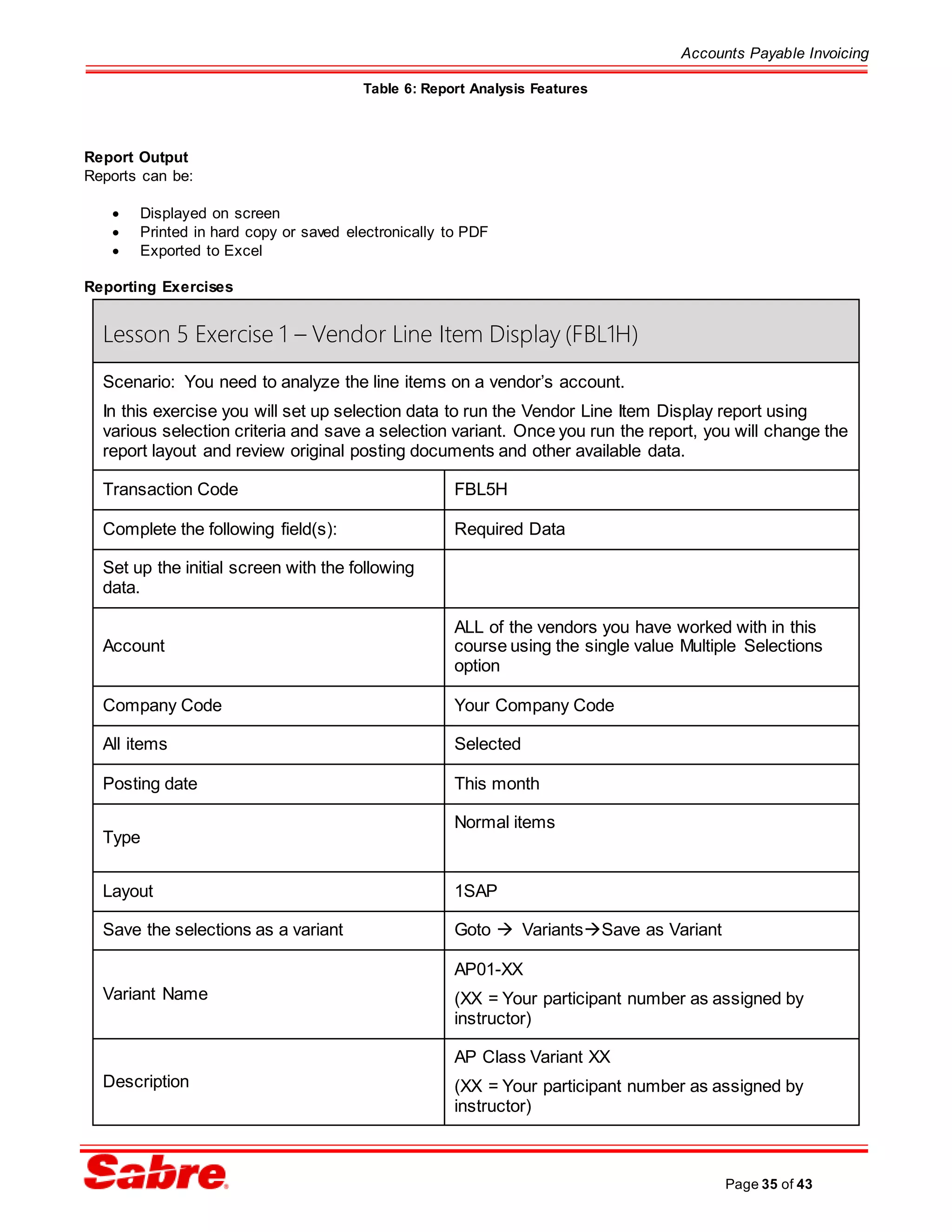 Accounts Payable Invoicing
Page 35 of 43
Table 6: Report Analysis Features
Report Output
Reports can be:
 Displayed on screen
 Printed in hard copy or saved electronically to PDF
 Exported to Excel
Reporting Exercises
Lesson 5 Exercise 1 – Vendor Line Item Display (FBL1H)
Scenario: You need to analyze the line items on a vendor’s account.
In this exercise you will set up selection data to run the Vendor Line Item Display report using
various selection criteria and save a selection variant. Once you run the report, you will change the
report layout and review original posting documents and other available data.
Transaction Code FBL5H
Complete the following field(s): Required Data
Set up the initial screen with the following
data.
Account
ALL of the vendors you have worked with in this
course using the single value Multiple Selections
option
Company Code Your Company Code
All items Selected
Posting date This month
Type
Normal items
Layout 1SAP
Save the selections as a variant Goto  VariantsSave as Variant
Variant Name
AP01-XX
(XX = Your participant number as assigned by
instructor)
Description
AP Class Variant XX
(XX = Your participant number as assigned by
instructor)
 