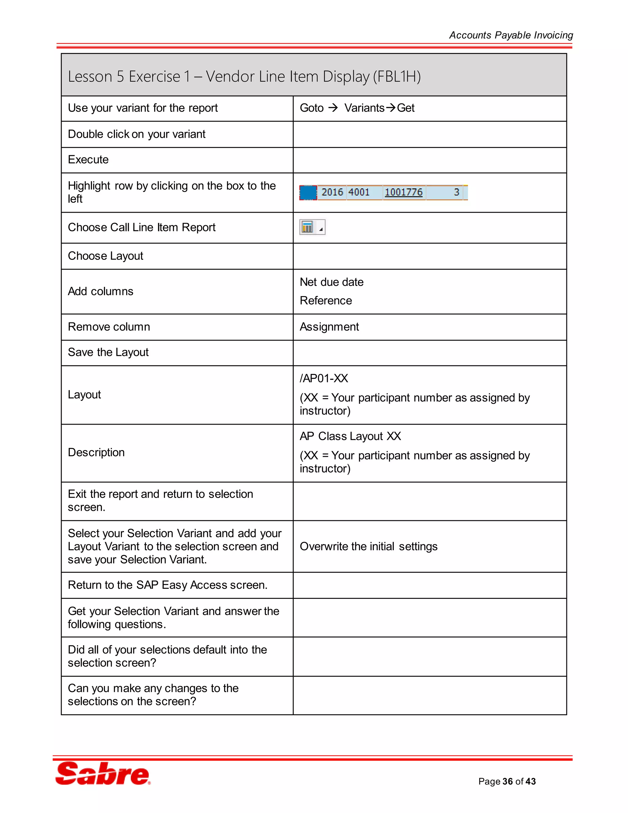 Accounts Payable Invoicing
Page 36 of 43
Lesson 5 Exercise 1 – Vendor Line Item Display (FBL1H)
Use your variant for the report Goto  VariantsGet
Double click on your variant
Execute
Highlight row by clicking on the box to the
left
Choose Call Line Item Report
Choose Layout
Add columns
Net due date
Reference
Remove column Assignment
Save the Layout
Layout
/AP01-XX
(XX = Your participant number as assigned by
instructor)
Description
AP Class Layout XX
(XX = Your participant number as assigned by
instructor)
Exit the report and return to selection
screen.
Select your Selection Variant and add your
Layout Variant to the selection screen and
save your Selection Variant.
Overwrite the initial settings
Return to the SAP Easy Access screen.
Get your Selection Variant and answer the
following questions.
Did all of your selections default into the
selection screen?
Can you make any changes to the
selections on the screen?
 
