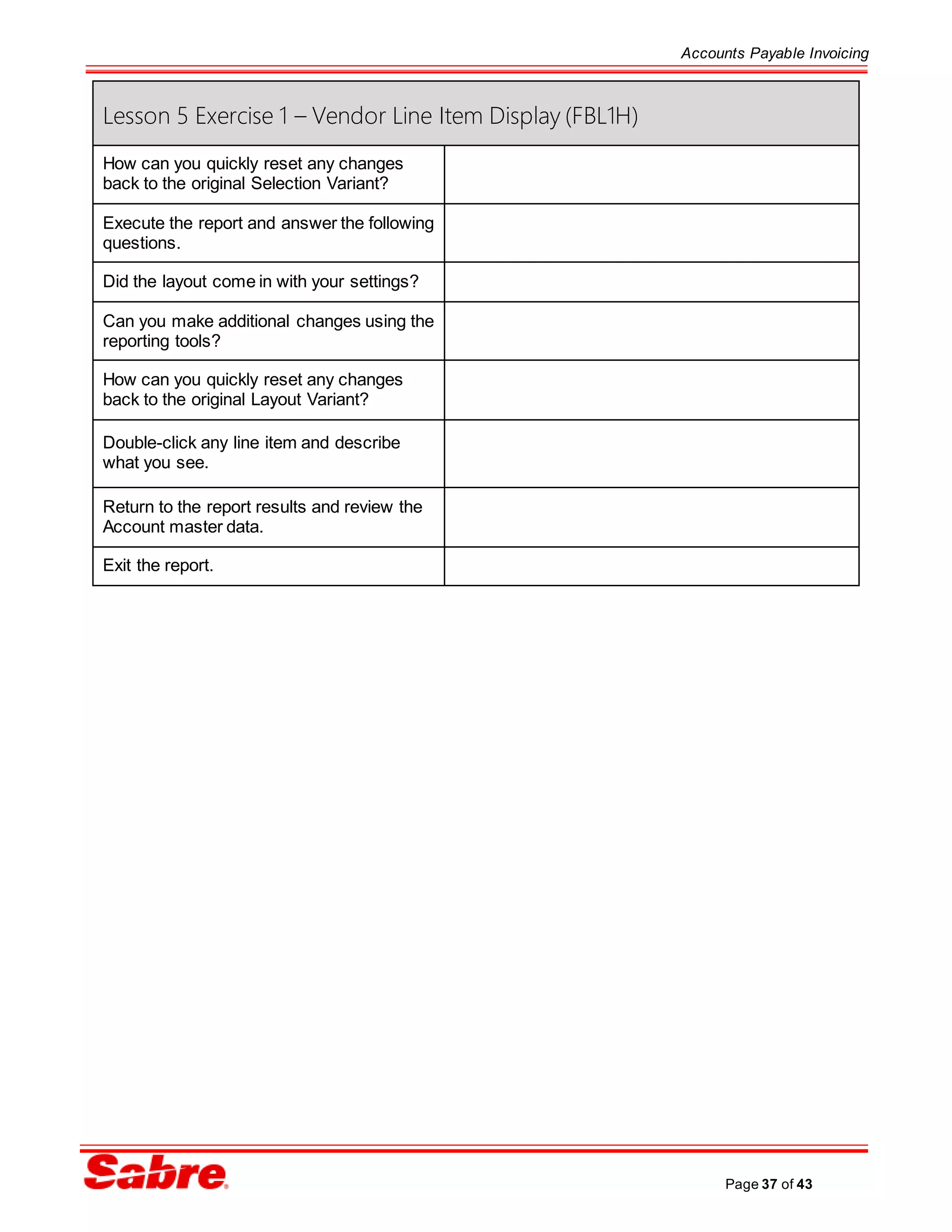 Accounts Payable Invoicing
Page 37 of 43
Lesson 5 Exercise 1 – Vendor Line Item Display (FBL1H)
How can you quickly reset any changes
back to the original Selection Variant?
Execute the report and answer the following
questions.
Did the layout come in with your settings?
Can you make additional changes using the
reporting tools?
How can you quickly reset any changes
back to the original Layout Variant?
Double-click any line item and describe
what you see.
Return to the report results and review the
Account master data.
Exit the report.
 