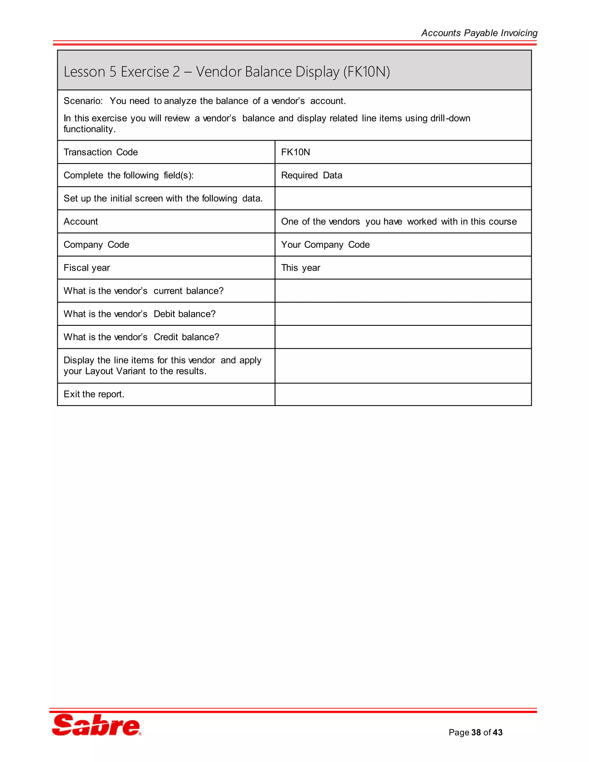 Accounts Payable Invoicing
Page 38 of 43
Lesson 5 Exercise 2 – Vendor Balance Display (FK10N)
Scenario: You need to analyze the balance of a vendor’s account.
In this exercise you will review a vendor’s balance and display related line items using drill-down
functionality.
Transaction Code FK10N
Complete the following field(s): Required Data
Set up the initial screen with the following data.
Account One of the vendors you have worked with in this course
Company Code Your Company Code
Fiscal year This year
What is the vendor’s current balance?
What is the vendor’s Debit balance?
What is the vendor’s Credit balance?
Display the line items for this vendor and apply
your Layout Variant to the results.
Exit the report.
 