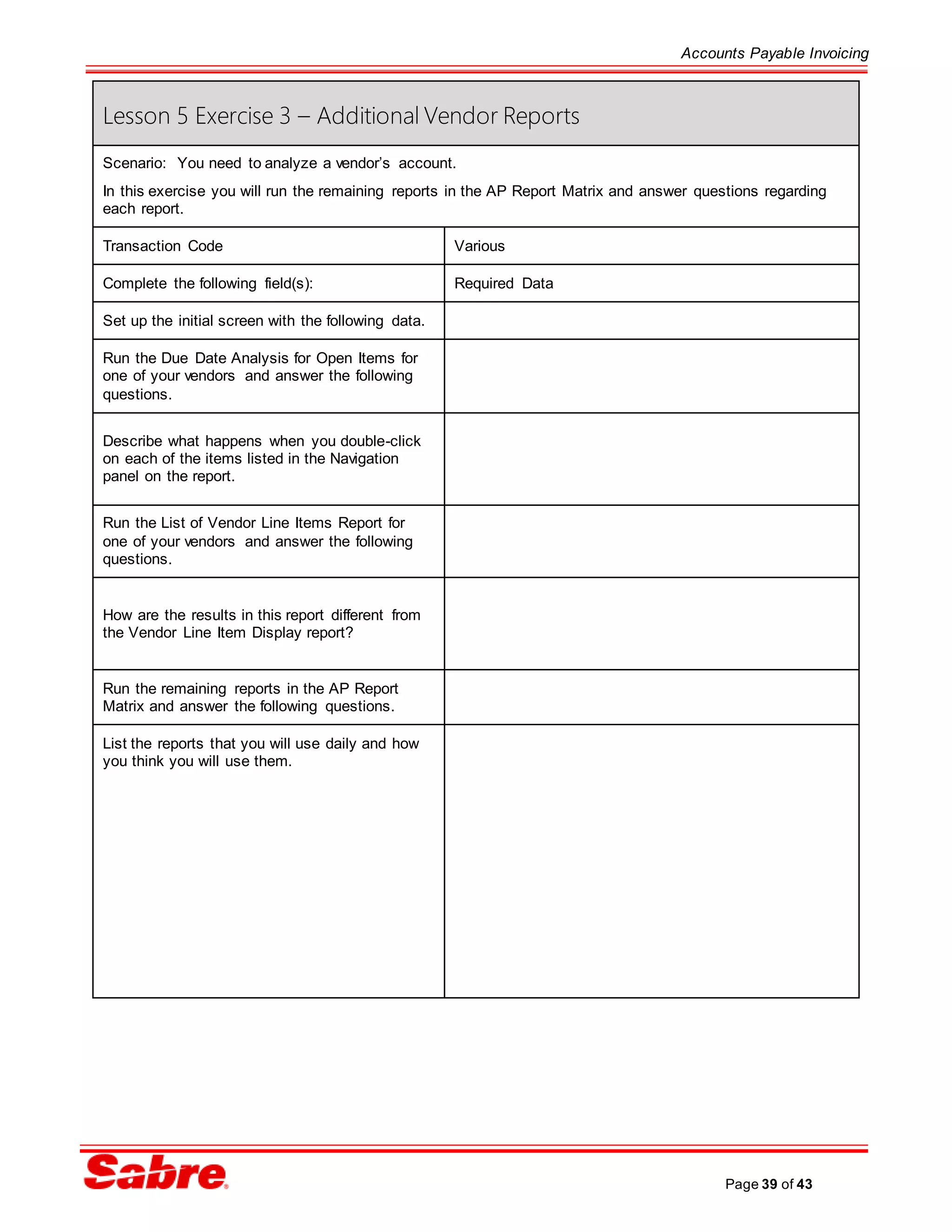Accounts Payable Invoicing
Page 39 of 43
Lesson 5 Exercise 3 – Additional Vendor Reports
Scenario: You need to analyze a vendor’s account.
In this exercise you will run the remaining reports in the AP Report Matrix and answer questions regarding
each report.
Transaction Code Various
Complete the following field(s): Required Data
Set up the initial screen with the following data.
Run the Due Date Analysis for Open Items for
one of your vendors and answer the following
questions.
Describe what happens when you double-click
on each of the items listed in the Navigation
panel on the report.
Run the List of Vendor Line Items Report for
one of your vendors and answer the following
questions.
How are the results in this report different from
the Vendor Line Item Display report?
Run the remaining reports in the AP Report
Matrix and answer the following questions.
List the reports that you will use daily and how
you think you will use them.
 