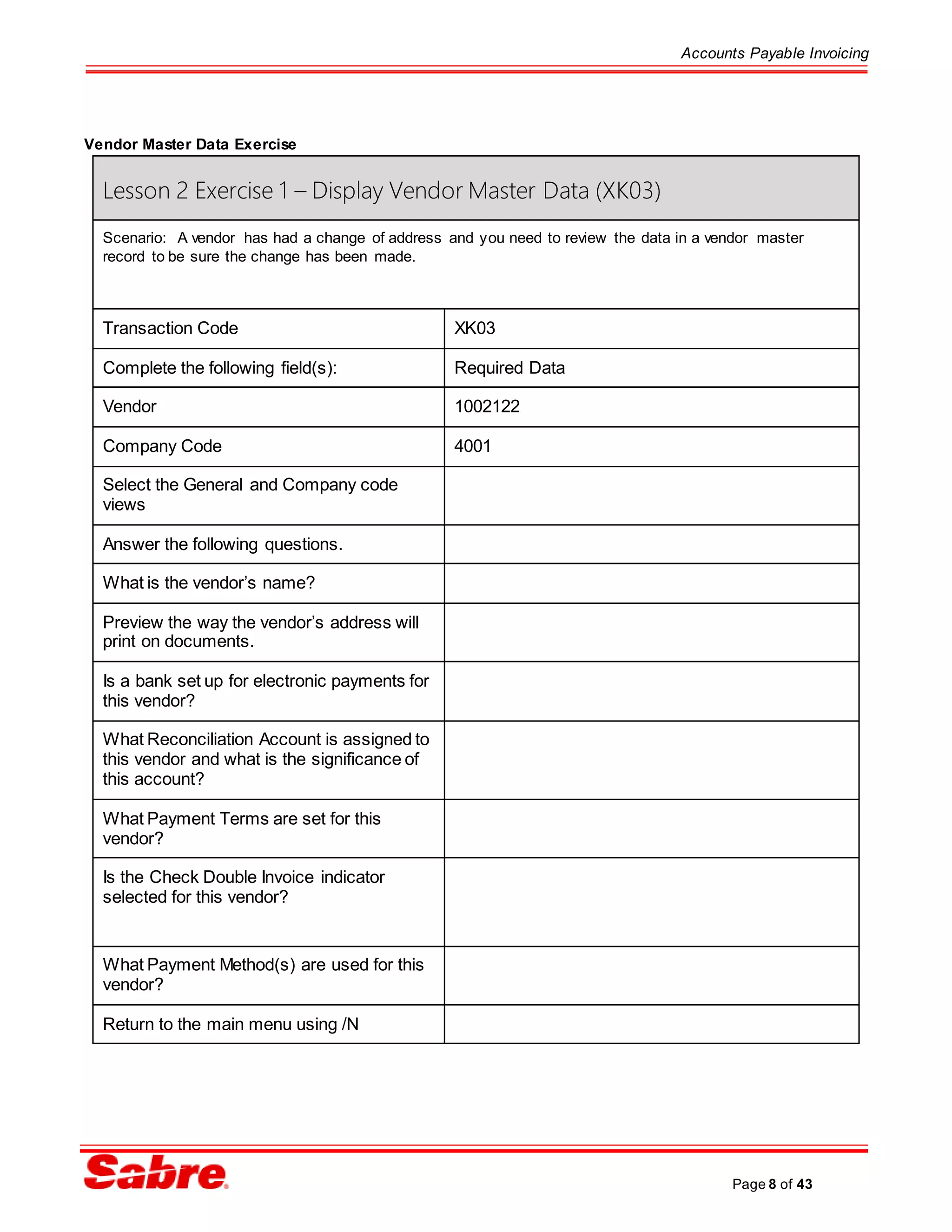 Accounts Payable Invoicing
Page 8 of 43
Vendor Master Data Exercise
Lesson 2 Exercise 1 – Display Vendor Master Data (XK03)
Scenario: A vendor has had a change of address and you need to review the data in a vendor master
record to be sure the change has been made.
Transaction Code XK03
Complete the following field(s): Required Data
Vendor 1002122
Company Code 4001
Select the General and Company code
views
Answer the following questions.
What is the vendor’s name?
Preview the way the vendor’s address will
print on documents.
Is a bank set up for electronic payments for
this vendor?
What Reconciliation Account is assigned to
this vendor and what is the significance of
this account?
What Payment Terms are set for this
vendor?
Is the Check Double Invoice indicator
selected for this vendor?
What Payment Method(s) are used for this
vendor?
Return to the main menu using /N
 
