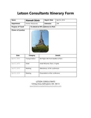 Letson Consultants Itinerary Form
Name Hannah Stietz Report Date April 6, 2016
Department Human Resources Extension 244
Purpose of Travel To attend an HR conference in Paris
Picture of Location
Date Category Details
April 2, 2016 Transportation AA Flight 300 from Seattle to Paris
April 3, 2016 Hotel Hotel Miramar, Paris: 3 nights
April 5, 2016 Meeting Attendance at the conference
April 6, 2016 Meeting Presentation at the conference
LETSON CONSULTANTS
120 Bay Close, Bellingham, WA 98113
www.letsonconsultantscommunicators.com
 