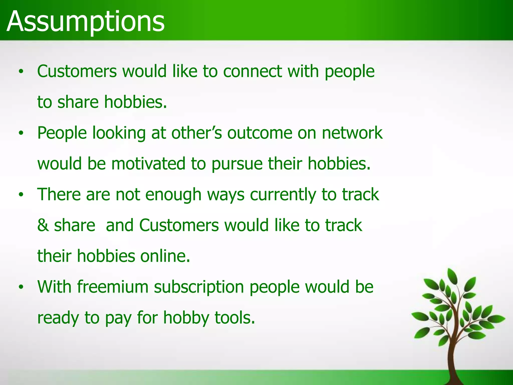 Assumptions
• Customers would like to connect with people
to share hobbies.
• People looking at other’s outcome on network
would be motivated to pursue their hobbies.
• There are not enough ways currently to track
& share and Customers would like to track
their hobbies online.
• With freemium subscription people would be
ready to pay for hobby tools.
 