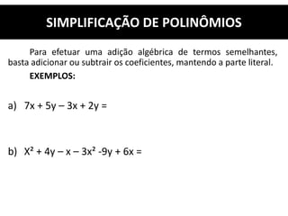 Para efetuar uma adição algébrica de termos semelhantes,
basta adicionar ou subtrair os coeficientes, mantendo a parte literal.
EXEMPLOS:
a) 7x + 5y – 3x + 2y =
b) X² + 4y – x – 3x² -9y + 6x =
SIMPLIFICAÇÃO DE POLINÔMIOS
 
