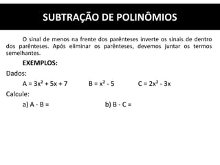 O sinal de menos na frente dos parênteses inverte os sinais de dentro
dos parênteses. Após eliminar os parênteses, devemos juntar os termos
semelhantes.
EXEMPLOS:
Dados:
A = 3x² + 5x + 7 B = x² - 5 C = 2x² - 3x
Calcule:
a) A - B = b) B - C =
SUBTRAÇÃO DE POLINÔMIOS
 