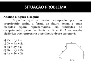SITUAÇÃO PROBLEMA
Analise a figura a seguir:
Suponha que o terreno comprado por um
proprietário tenha a forma da figura acima e suas
medidas sejam representadas, em unidades de
comprimento, pelas variáveis X, Y e Z. A expressão
algébrica que representa o perímetro desse terreno é:
a) 2x + 3y + z
b) 3x + 4y + 2z
c) 3x + 3y + z
d) 3x + 2y + 3z
e) 4x + 3y + 2z
 