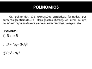Os polinômios são expressões algébricas formadas por
números (coeficientes) e letras (partes literais). As letras de um
polinômio representam os valores desconhecidos da expressão.
• EXEMPLOS:
a) 3ab + 5
b) x3 + 4xy - 2x2y3
c) 25x2 - 9y2
POLINÔMIOS
 