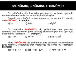 Os polinômios são formados por termos. A única operação
entre os elementos de um termo é a multiplicação.
Quando um polinômio possui apenas um termo, ele é chamado
de MONÔMIO. Exemplos
a) 3x b) 5abc c) x2y3z4
Os chamados BINÔMIOS são polinômios que possuem
somente dois monômios (dois termos), separados por uma operação
de soma ou subtração. Exemplos
a) a2 - b2 b) 3x + y c) 5ab + 3cd2
Já os TRINÔMIOS são polinômios que possuem três monômios
(três termos), separados por operações de soma ou subtração.
Exemplos
a) x2 + 3x + 7 b) 3ab - 4xy - 10y c) m3n + m2 + n4
MONÔMIO, BINÔMINO E TRINÔMIO
 