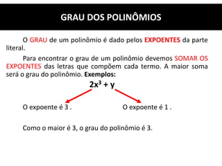 O GRAU de um polinômio é dado pelos EXPOENTES da parte
literal.
Para encontrar o grau de um polinômio devemos SOMAR OS
EXPOENTES das letras que compõem cada termo. A maior soma
será o grau do polinômio. Exemplos:
2x3 + y
O expoente é 3 . O expoente é 1 .
Como o maior é 3, o grau do polinômio é 3.
GRAU DOS POLINÔMIOS
 