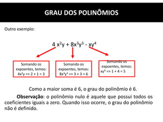Outro exemplo:
4 x2y + 8x3y3 - xy4
Como a maior soma é 6, o grau do polinômio é 6.
Observação: o polinômio nulo é aquele que possui todos os
coeficientes iguais a zero. Quando isso ocorre, o grau do polinômio
não é definido.
GRAU DOS POLINÔMIOS
Somando os
expoentes, temos:
4x2y => 2 + 1 = 3
Somando os
expoentes, temos:
8x3y3 => 3 + 3 = 6
Somando os
expoentes, temos:
xy4 => 1 + 4 = 5
 