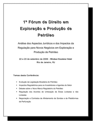 1º Fórum de Direito em1º Fórum de Direito em
Exploração e Produção deExploração e Produção de
PetróleoPetróleo
Análise dos Aspectos Jurídicos e dos Impactos da
Regulação para Novos Negócios em Exploração e
Produção de Petróleo
22 e 23 de setembro de 2009 -- Windsor Excelsior Hotel
Rio de Janeiro, RJ
Temas desta Conferência:
 Evolução da Legislação Brasileira do Petróleo
 Impactos Regulatórios para os Investidores e Agentes do Setor
 Debate sobre o Novo Marco Regulatório do Petróleo
 Regulação dos Acordos de Unitização de Áreas Licitadas e não
Licitadas
 Negociação e Contratos de Afretamento de Sondas e de Plataformas
de Perfuração
 