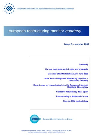 european restructuring monitor quarterly


                                                                                                 Issue 2 – summer 2009




                                                                                                                    Summary

                                                         Current macroeconomic trends and prospects

                                                              Overview of ERM statistics April–June 2009

                                                       State aid for companies affected by the crisis –
                                                                                 the case of Germany

                                Recent news on restructuring from the European Industrial
                                                                   Relations Observatory

                                                                                 Collective redundancy data: Spain

                                                                                Restructuring in Malta and Cyprus

                                                                                               Note on ERM methodology




       Wyattville Road, Loughlinstown, Dublin 18, Ireland. - Tel: (+353 1) 204 31 00 - Fax: 282 42 09 / 282 64 56
                     email: postmaster@eurofound.europa.eu - website: www.eurofound.europa.eu
 