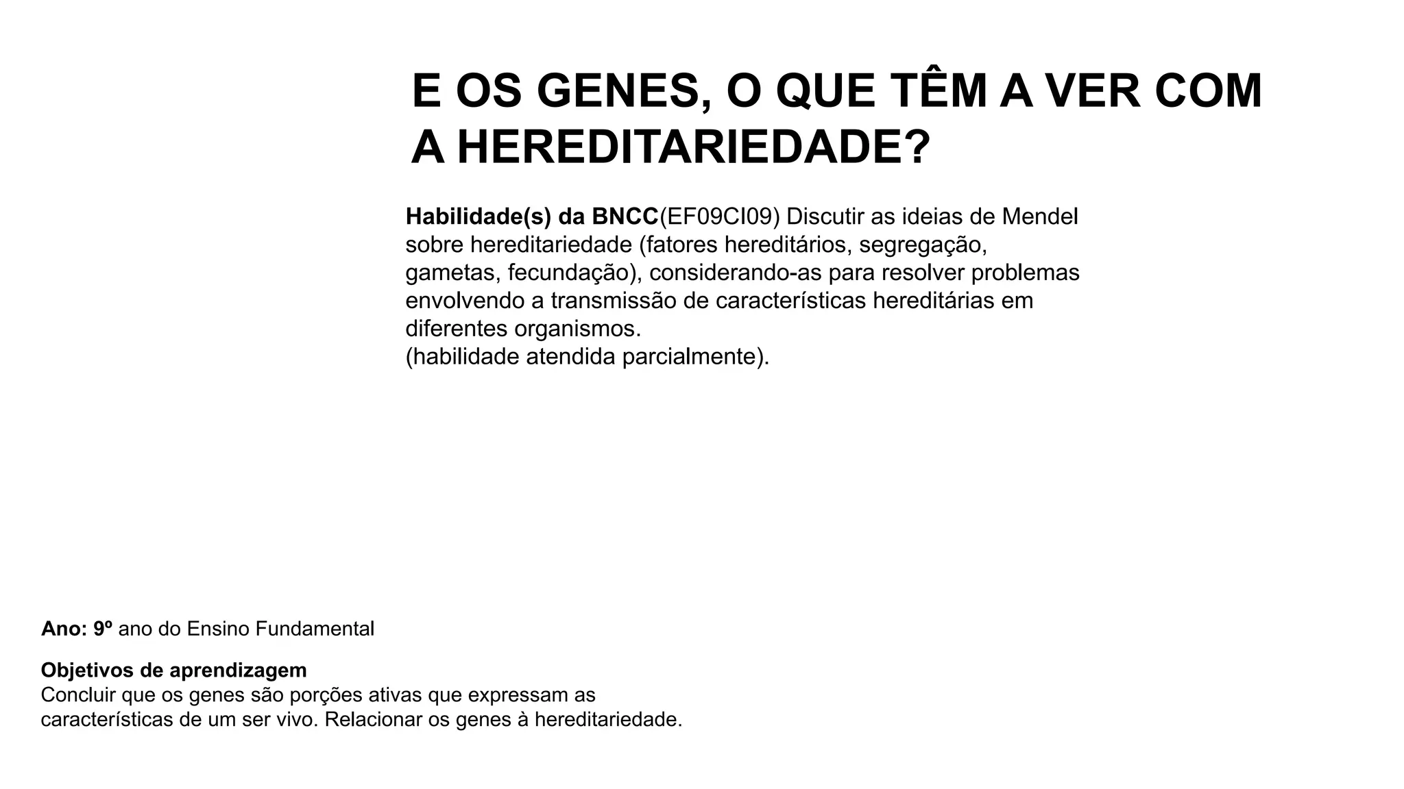 E OS GENES, O QUE TÊM A VER COM
A HEREDITARIEDADE?
Habilidade(s) da BNCC(EF09CI09) Discutir as ideias de Mendel
sobre hereditariedade (fatores hereditários, segregação,
gametas, fecundação), considerando-as para resolver problemas
envolvendo a transmissão de características hereditárias em
diferentes organismos.
(habilidade atendida parcialmente).
Objetivos de aprendizagem
Concluir que os genes são porções ativas que expressam as
características de um ser vivo. Relacionar os genes à hereditariedade.
Ano: 9º ano do Ensino Fundamental