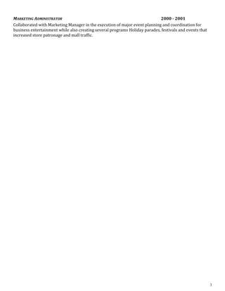 MARKETING ADMINISTRATOR 2000 - 2001
Collaborated with Marketing Manager in the execution of major event planning and coordination for
business entertainment while also creating several programs Holiday parades, festivals and events that
increased store patronage and mall traffic.
3
 