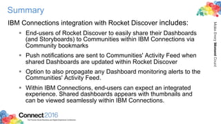 2016ConnectThe Premier Social Business and Digital Experience Conference
MakeEveryMomentCount
Summary
IBM Connections integration with Rocket Discover includes:
§  End-users of Rocket Discover to easily share their Dashboards
(and Storyboards) to Communities within IBM Connections via
Community bookmarks
§  Push notifications are sent to Communities' Activity Feed when
shared Dashboards are updated within Rocket Discover
§  Option to also propagate any Dashboard monitoring alerts to the
Communities' Activity Feed.
§  Within IBM Connections, end-users can expect an integrated
experience. Shared dashboards appears with thumbnails and
can be viewed seamlessly within IBM Connections.
 