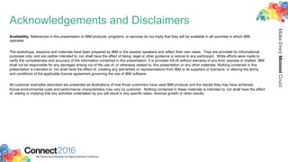 2016ConnectThe Premier Social Business and Digital Experience Conference
MakeEveryMomentCount
Acknowledgements and Disclaimers
Availability. References in this presentation to IBM products, programs, or services do not imply that they will be available in all countries in which IBM
operates.
The workshops, sessions and materials have been prepared by IBM or the session speakers and reflect their own views. They are provided for informational
purposes only, and are neither intended to, nor shall have the effect of being, legal or other guidance or advice to any participant. While efforts were made to
verify the completeness and accuracy of the information contained in this presentation, it is provided AS-IS without warranty of any kind, express or implied. IBM
shall not be responsible for any damages arising out of the use of, or otherwise related to, this presentation or any other materials. Nothing contained in this
presentation is intended to, nor shall have the effect of, creating any warranties or representations from IBM or its suppliers or licensors, or altering the terms
and conditions of the applicable license agreement governing the use of IBM software.
All customer examples described are presented as illustrations of how those customers have used IBM products and the results they may have achieved.
Actual environmental costs and performance characteristics may vary by customer. Nothing contained in these materials is intended to, nor shall have the effect
of, stating or implying that any activities undertaken by you will result in any specific sales, revenue growth or other results.
 
