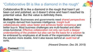 2016ConnectThe Premier Social Business and Digital Experience Conference
MakeEveryMomentCount
“Collaborative BI is like a diamond in the rough”
Collaborative BI is like a diamond in the rough that hasn’t yet
been cut and polished, so it doesn’t shine and hasn’t reached its
potential value. But the value is definitely there.
Bottom line: Businesses and governments need shared perspectives
on insights derived from business intelligence. Insight built
collaboratively adds value faster and achieves faster consensus and
better buy-in. Most business challenges are multi-faceted and often
cross-functional. Effective collaboration not only can build a deeper
understanding of the problem but also can be the basis for a solution to
be embraced by employees at all levels of the organization and make
the solution more doable. And it also leaves behind an audit trail of
sorts.
(Howard Dresner, Dec 29, 2015)
 