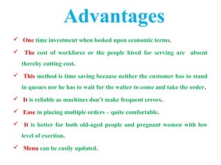  One time investment when looked upon economic terms.
 The cost of workforce or the people hired for serving are absent
thereby cutting cost.
 This method is time saving because neither the customer has to stand
in queues nor he has to wait for the waiter to come and take the order.
 It is reliable as machines don’t make frequent errors.
 Ease in placing multiple orders – quite comfortable.
 It is better for both old-aged people and pregnant women with low
level of exertion.
 Menu can be easily updated.
Advantages
 