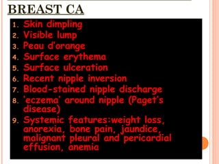 BREAST CA
1. Skin dimpling
2. Visible lump
3. Peau d’orange
4. Surface erythema
5. Surface ulceration
6. Recent nipple inversion
7. Blood-stained nipple discharge
8. ‘eczema’ around nipple (Paget’s
disease)
9. Systemic features:weight loss,
anorexia, bone pain, jaundice,
malignant pleural and pericardial
effusion, anemia
 