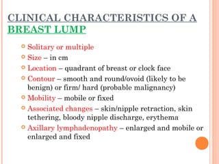 CLINICAL CHARACTERISTICS OF A
BREAST LUMP
 Solitary or multiple
 Size – in cm
 Location – quadrant of breast or clock face
 Contour – smooth and round/ovoid (likely to be
benign) or firm/ hard (probable malignancy)
 Mobility – mobile or fixed
 Associated changes – skin/nipple retraction, skin
tethering, bloody nipple discharge, erythema
 Axillary lymphadenopathy – enlarged and mobile or
enlarged and fixed
 