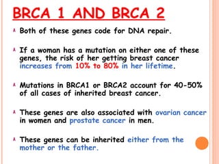 BRCA 1 AND BRCA 2
Both of these genes code for DNA repair.
If a woman has a mutation on either one of these
genes, the risk of her getting breast cancer
increases from 10% to 80% in her lifetime.
Mutations in BRCA1 or BRCA2 account for 40-50%
of all cases of inherited breast cancer.
These genes are also associated with ovarian cancer
in women and prostate cancer in men.
These genes can be inherited either from the
mother or the father.
 