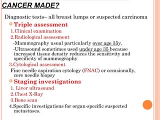 Triple assessment
1.Clinical examination
2.Radiological assessment
-Mammography usual particularly over age 35y.
-Ultrasound sometimes used under age 35 because
increased tissue density reduces the sensitivity and
specificity of mammography
3.Cytological assessment
Fine needle aspiration cytology (FNAC) or occasionally,
core needle biopsy
 Staging investigations
1. Liver ultrasound
2.Chest X-Ray
3.Bone scan
4.Specific investigations for organ-specific suspected
metastases.
Diagnostic tests– all breast lumps or suspected carcinoma
CANCER MADE?
 