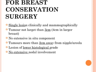 FOR BREAST
CONSERVATION
SURGERY
 Single lesion clinically and mammographically
 Tumour not larget than 3cm (4cm in larger
breast)
 No extensive in situ component
 Tumours more than 2cm away from nipple/areola
 Lesion of lower histological grade
 No extensive nodal involvement
 