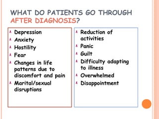 WHAT DO PATIENTS GO THROUGH
AFTER DIAGNOSIS?
Depression
Anxiety
Hostility
Fear
Changes in life
patterns due to
discomfort and pain
Marital/sexual
disruptions
Reduction of
activities
Panic
Guilt
Difficulty adapting
to illness
Overwhelmed
Disappointment
 