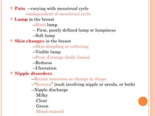  Pain --varying with menstrual cycle
--independent of menstrual cycle
 Lump in the breast
--Hard lump
-- Firm, poorly defined lump or lumpiness
--Soft lump
 Skin changes in the breast
--Skin dimpling or tethering
--Visible lump
--Peau d’orange (kulit limao)
--Redness
--Ulceration
 Nipple disorders
--Recent inversion or change in shape
--“Eczema” (rash involving nipple or areola, or both)
--Nipple discharge
Milky
Clear
Green
Blood-stained
 