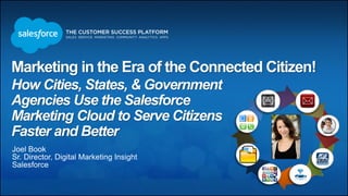 Marketing in the Era of the Connected Citizen!
How Cities, States, & Government
Agencies Use the Salesforce
Marketing Cloud to Serve Citizens
Faster and Better
Joel Book
Sr. Director, Digital Marketing Insight
Salesforce
 
